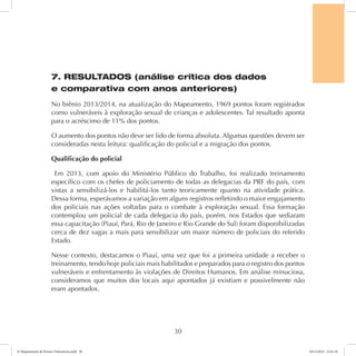7. RESULTADOS (análise crítica dos dados 
e comparativa com anos anteriores) 
No biênio 2013/2014, na atualização do Mapeamento, 1969 pontos foram registrados 
como vulneráveis à exploração sexual de crianças e adolescentes. Tal resultado aponta 
para o acréscimo de 11% dos pontos. 
O aumento dos pontos não deve ser lido de forma absoluta. Algumas questões devem ser 
consideradas nesta leitura: qualificação do policial e a migração dos pontos. 
Qualificação do policial 
Em 2013, com apoio do Ministério Público do Trabalho, foi realizado treinamento 
específico com os chefes de policiamento de todas as delegacias da PRF do país, com 
vistas a sensibilizá-los e habilitá-los tanto teoricamente quanto na atividade prática. 
Dessa forma, esperávamos a variação em alguns registros refletindo o maior engajamento 
dos policiais nas ações voltadas para o combate à exploração sexual. Essa formação 
contemplou um policial de cada delegacia do país, porém, nos Estados que sediaram 
essa capacitação (Piauí, Pará, Rio de Janeiro e Rio Grande do Sul) foram disponibilizadas 
cerca de dez vagas a mais para sensibilizar um maior número de policiais do referido 
Estado. 
Nesse contexto, destacamos o Piauí, uma vez que foi a primeira unidade a receber o 
treinamento, tendo hoje policiais mais habilitados e preparados para o registro dos pontos 
vulneráveis e enfrentamento às violações de Direitos Humanos. Em análise minuciosa, 
consideramos que muitos dos locais aqui apontados já existiam e possivelmente não 
eram apontados. 
30 
6º Mapeamento de Pontos Vulneráveis.indd 30 18/11/2014 15:41:10 
 