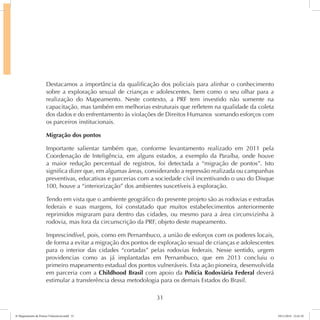 Destacamos a importância da qualificação dos policiais para alinhar o conhecimento 
sobre a exploração sexual de crianças e adolescentes, bem como o seu olhar para a 
realização do Mapeamento. Neste contexto, a PRF tem investido não somente na 
capacitação, mas também em melhorias estruturais que refletem na qualidade da coleta 
dos dados e do enfrentamento às violações de Direitos Humanos somando esforços com 
os parceiros institucionais. 
Migração dos pontos 
Importante salientar também que, conforme levantamento realizado em 2011 pela 
Coordenação de Inteligência, em alguns estados, a exemplo da Paraíba, onde houve 
a maior redução percentual de registros, foi detectada a “migração de pontos”. Isto 
significa dizer que, em algumas áreas, considerando a repressão realizada ou campanhas 
preventivas, educativas e parcerias com a sociedade civil incentivando o uso do Disque 
100, houve a “interiorização” dos ambientes suscetíveis à exploração. 
Tendo em vista que o ambiente geográfico do presente projeto são as rodovias e estradas 
federais e suas margens, foi constatado que muitos estabelecimentos anteriormente 
reprimidos migraram para dentro das cidades, ou mesmo para a área circunvizinha à 
rodovia, mas fora da circunscrição da PRF, objeto deste mapeamento. 
Imprescindível, pois, como em Pernambuco, a união de esforços com os poderes locais, 
de forma a evitar a migração dos pontos de exploração sexual de crianças e adolescentes 
para o interior das cidades “cortadas” pelas rodovias federais. Nesse sentido, urgem 
providencias como as já implantadas em Pernambuco, que em 2013 concluiu o 
primeiro mapeamento estadual dos pontos vulneráveis. Esta ação pioneira, desenvolvida 
em parceria com a Childhood Brasil com apoio da Polícia Rodoviária Federal deverá 
estimular a transferência dessa metodologia para os demais Estados do Brasil. 
31 
6º Mapeamento de Pontos Vulneráveis.indd 31 18/11/2014 15:41:10 
 