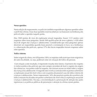 Novas questões 
Nesta edição do mapeamento, os policiais também responderam algumas questões sobre 
o perfil das vítimas. Essas duas questões eram facultativas e se basearam na lembrança do 
policial sobre a questão naquele ponto. 
Dos 1969 pontos de risco de exploração sexual mapeados, houve 1121 pontos com 
respostas sobre essas perguntas. Sendo 448 qualificações de sexo e gênero, e 428 sobre 
local de origem das crianças e adolescentes. Considerando que estas perguntas apenas 
deveriam ser respondidas quando fosse possível a constatação in loco, ou a lembrança 
e a observação dos policiais, apenas 57% dos locais mapeados tiveram respostas sobre 
estes quesitos. 
Tráfico interno 
Sobre origem da vítima, em 428 pontos (38%) as respostas indicaram que eram originárias 
de outra localidade, ou seja, poderiam estar em situação de tráfico de pessoas. 
Com relação a este resultado, é importante ressaltar dois fatores. O primeiro diz respeito 
à vivência prática dos policiais que nem sempre recordam de fazer o registro da origem 
das vítimas ou, nos pontos onde há suspeita, não tiveram acesso ao relato sobre a origem 
da criança e/ou adolescente. O segundo fator revela a conexão entre os pontos vulneráveis 
a exploração sexual de nível critico com os pontos de possível caso de tráfico interno de 
crianças e adolescentes. Nesse mapeamento, 50% dos possíveis pontos de ocorrência de 
tráfico estavam localizados em pontos vulneráveis de nível crítico à exploração sexual de 
crianças e adolescentes. Ou seja, a recomendação é a priorização de atenção das ações 
repressivas e as políticas públicas de prevenção e atenção às vítimas nesses pontos. 
32 
6º Mapeamento de Pontos Vulneráveis.indd 32 18/11/2014 15:41:10 
 