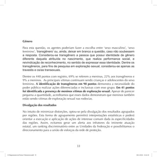 Gênero 
Para esta questão, os agentes poderiam fazer a escolha entre ‘sexo masculino’, ‘sexo 
feminino’, ‘transgênero’ ou, ainda, deixar em branco a questão, caso não soubessem 
a resposta. Considerou-se transgênero a pessoa que possui identidade de gênero 
diferente daquela atribuída no nascimento, que realiza performance social, e 
reivindicação de reconhecimento, no sentido de expressar essa identidade. Dentre os 
transgêneros, para fins de pesquisa em exploração sexual, considerou-se apenas as 
travestis e os/as transexuais. 
Dentre os 448 pontos com registro, 69% se referem a meninas, 22% aos transgêneros e 
9% a meninos. As principais vítimas continuam sendo crianças e adolescentes do sexo 
feminino. A identificação de transgêneros em 98 pontos demonstra a necessidade do 
poder público realizar ações diferenciadas e inclusivas com esse grupo. Em 41 pontos 
foi identificada a presença de meninos vitimas de exploração sexual. Apesar de parecer 
pequena a quantidade, acreditamos que esses dados demonstram que meninos também 
estão sendo vitimas de exploração sexual nas rodovias. 
Divulgação dos resultados 
No intuito de minimizar distorções, optou-se pela divulgação dos resultados agrupados 
por regiões. Esta forma de agrupamento permitirá interpretações estatísticas e poderá 
orientar a execução e aplicação de ações de interesse comum dada às especificidades 
das regiões. Assim, evitamos gerar um alerta aos infratores da iminente atuação 
estatal, um ranking discriminatório entre as Unidades da Federação e possibilitamos o 
direcionamento para a união de esforços da rede de proteção. 
33 
6º Mapeamento de Pontos Vulneráveis.indd 33 18/11/2014 15:41:10 
 