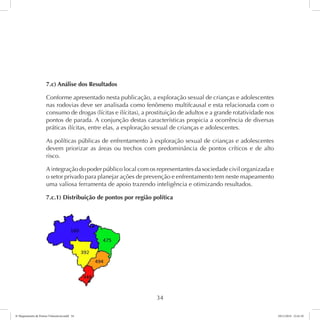7.c) Análise dos Resultados 
Conforme apresentado nesta publicação, a exploração sexual de crianças e adolescentes 
nas rodovias deve ser analisada como fenômeno multifcausal e esta relacionada com o 
consumo de drogas (lícitas e ilícitas), a prostituição de adultos e a grande rotatividade nos 
pontos de parada. A conjunção destas características propicia a ocorrência de diversas 
práticas ilícitas, entre elas, a exploração sexual de crianças e adolescentes. 
As políticas públicas de enfrentamento à exploração sexual de crianças e adolescentes 
devem priorizar as áreas ou trechos com predominância de pontos críticos e de alto 
risco. 
A integração do poder público local com os representantes da sociedade civil organizada e 
o setor privado para planejar ações de prevenção e enfrentamento tem neste mapeamento 
uma valiosa ferramenta de apoio trazendo inteligência e otimizando resultados. 
7.c.1) Distribuição de pontos por região política 
34 
6º Mapeamento de Pontos Vulneráveis.indd 34 18/11/2014 15:41:10 
 