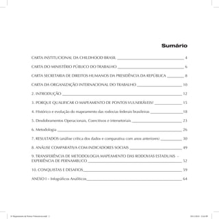 Sumário 
CARTA INSTITUCIONAL DA CHILDHOOD BRASIL 4 
CARTA DO MINISTÉRIO PÚBLICO DO TRABALHO 6 
CARTA SECRETARIA DE DIREITOS HUMANOS DA PRESIDÊNCIA DA REPÚBLICA 8 
CARTA DA ORGANIZAÇÃO INTERNACIONAL DO TRABALHO 10 
2. INTRODUÇÃO 12 
3. PORQUE QUALIFICAR O MAPEAMENTO DE PONTOS VULNERÁVEIS? 15 
4. Histórico e evolução do mapeamento das rodovias federais brasileiras 18 
5. Desdobramentos Operacionais, Coercitivos e intersetoriais 23 
6. Metodologia 26 
7. RESULTADOS (análise crítica dos dados e comparativa com anos anteriores) 30 
8. ANÁLISE COMPARATIVA COM INDICADORES SOCIAIS 49 
9. TRANSFERÊNCIA DE METODOLOGIA MAPEAMENTO DAS RODOVIAS ESTADUAIS - 
EXPERIÊNCIA DE PERNAMBUCO 52 
10. CONQUISTAS E DESAFIOS 59 
ANEXO I – Infográficos Analíticos 64 
6º Mapeamento de Pontos Vulneráveis.indd 2 18/11/2014 15:41:09 
 