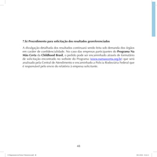 7.b) Procedimento para solicitação dos resultados georeferenciados 
A divulgação detalhada dos resultados continuará sendo feita sob demanda dos órgãos 
em caráter de confidencialidade. No caso das empresas participantes do Programa Na 
Mão Certa da Childhood Brasil, o pedido pode ser encaminhado através de formulário 
de solicitação encontrado no website do Programa (www.namaocerta.org.br) que será 
analisado pela Central de Atendimento e encaminhado a Policia Rodoviária Federal que 
é responsável pelo envio do relatório à empresa solicitante. 
48 
6º Mapeamento de Pontos Vulneráveis.indd 48 18/11/2014 15:41:11 
 