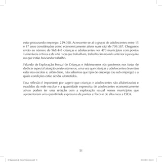 estar procurando emprego: 259.058. Acrescente-se aí o grupo de adolescentes entre 15 
e 17 anos considerados como economicamente ativos num total de 709.387. Chegamos 
então ao número de 968.445 crianças e adolescentes nos 470 municípios com pontos 
vulneráveis críticos e de alto risco que trabalham, trabalharam no mês anterior à pesquisa 
ou que estão buscando trabalho. 
Falando de Exploração Sexual de Crianças e Adolescentes não podemos nos furtar de 
dedicar especial atenção a estes números, uma vez que crianças e adolescentes deveriam 
estar nas escolas e, além disso, não sabemos que tipo de emprego (ou sub emprego) e a 
quais condições estão sendo submetidos. 
Essa reflexão é importante por sugerir que crianças e adolescentes não alfabetizados e 
evadidos da rede escolar e a quantidade expressiva de adolescentes economicamente 
ativos podem ter uma relação com a exploração sexual nesses municípios que 
apresentaram uma quantidade expressiva de pontos críticos e de alto risco a ESCA. 
51 
6º Mapeamento de Pontos Vulneráveis.indd 51 18/11/2014 15:41:11 
 