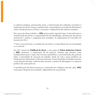as rodovias estaduais, promovendo assim, a interiorização dos ambientes suscetíveis à 
exploração sexual de crianças e adolescentes, o que propiciou a escolha de Pernambuco 
como o Estado pioneiro no Brasil, a executar o mapeamento das rodovias estaduais. 
Para execução desse trabalho, o BPRv passou pelas seguintes fases: Conscientização e 
sensibilização do efetivo e compartilhamento da metodologia, identificação dos pontos 
vulneráveis e análise e compilação dos resultados. O mapeamento foi concluído em 
fevereiro de 2013. 
1ª Fase: Conscientização e sensibilização do efetivo e compartilhamento da metodologia 
a ser utilizada 
Em 2013 através da Childhood do Brasil, e com apoio da Polícia Rodoviária Federal, 
o BPRv promoveu a capacitação de 60 policiais militares que atuaram como 
multiplicadores para a tropa. Essa iniciativa possibilitou a conscientização dos policiais 
sobre a necessidade de execução do trabalho, tendo em vista o grave problema no 
Estado que fere diretamente os Direitos Humanos. Foram abordados conteúdos inerentes 
a uma atuação eficiente, sendo focados inclusive, a prática de abordagens e os aspectos 
jurídicos das ações policiais. 
A sensibilização do efetivo favoreceu o sentimento de cidadania exercido pelo BPRv 
como parte integrante da sociedade, independente de sua profissão. 
53 
6º Mapeamento de Pontos Vulneráveis.indd 53 18/11/2014 15:41:11 
 