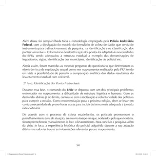 Além disso, foi compartilhada toda a metodologia empregada pela Polícia Rodoviária 
Federal, com a divulgação do modelo do formulário de coleta de dados que serviu de 
instrumento para o direcionamento da pesquisa, na identificação e na classificação dos 
pontos vulneráveis. O formulário de identificação dos pontos foi adaptado às necessidades 
do BPRv sendo adequados a estrutura estadual a exemplo das denominações de 
logradouros, siglas, identificação dos municípios, identificação do policial etc. 
Ainda assim, foram mantidas as mesmas perguntas do questionário que determinam os 
níveis de risco de exploração sexual como nos mapeamentos realizados pela PRF, tendo 
em vista a possibilidade de permitir a comparação analítica dos dados resultantes do 
levantamento estadual com o federal. 
2ª Fase: Identificação dos Pontos Vulneráveis 
Durante essa fase, o comando do BPRv se deparou com um dos principais problemas 
enfrentados no mapeamento: a dificuldade de estrutura logística e humana. Com as 
demandas diárias já no limite, contou-se com a motivação e voluntariedade dos policiais 
para cumprir a missão. Como recomendação para a próxima edição, deve-se levar em 
conta a necessidade de prever horas extras para incluir de forma mais adequada a jornada 
extraordinária. 
De acordo com o processo de coleta estabelecido, os policiais promoveram o 
patrulhamento na área de atuação, ao mesmo tempo em que, norteados pelo questionário, 
foram preenchendo manualmente in loco o levantamento. Para concluir a pesquisa, além 
da visita in loco, a experiência histórica do policial adquirida durante a sua atuação 
diária nas rodovias trouxe as informações relevantes para o mapeamento. 
54 
6º Mapeamento de Pontos Vulneráveis.indd 54 18/11/2014 15:41:11 
 
