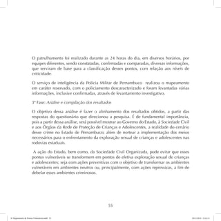 O patrulhamento foi realizado durante as 24 horas do dia, em diversos horários, por 
equipes diferentes, sendo constatadas, confirmadas e comparadas, diversas informações, 
que serviram de base para a classificação desses pontos, com relação aos níveis de 
criticidade. 
O serviço de inteligência da Polícia Militar de Pernambuco realizou o mapeamento 
em caráter reservado, com o policiamento descaracterizado e foram levantadas várias 
informações, inclusive confirmadas, através de levantamento investigativo. 
3ª Fase: Análise e compilação dos resultados 
O objetivo dessa análise é fazer o alinhamento dos resultados obtidos, a partir das 
respostas do questionário que direcionou a pesquisa. É de fundamental importância, 
pois a partir dessa análise, será possível mostrar ao Governo do Estado, à Sociedade Civil 
e aos Órgãos da Rede de Proteção de Crianças e Adolescentes, a realidade do cenário 
desse crime no Estado de Pernambuco; além de nortear a implementação dos meios 
necessários para o enfrentamento da exploração sexual de crianças e adolescentes nas 
rodovias estaduais. 
A ação do Estado, bem como, da Sociedade Civil Organizada, pode evitar que esses 
pontos vulneráveis se transformem em pontos de efetiva exploração sexual de crianças 
e adolescentes; seja com ações preventivas com o objetivo de transformar os ambientes 
vulneráveis em ambientes neutros ou, principalmente, com ações repressivas, a fim de 
debelar esses ambientes criminosos. 
55 
6º Mapeamento de Pontos Vulneráveis.indd 55 18/11/2014 15:41:11 
 