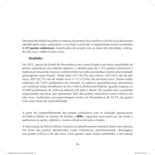 De posse dos dados lançados no sistema, foi promovida a análise e classificação dos pontos 
identificados como vulneráveis, e ao final, concluído o mapeamento foram levantados 
1.372 pontos vulneráveis, classificados de acordo com os níveis de criticidade, críticos, 
de alto risco, médio e baixo risco. 
56 
Resultados 
Em 2012, apesar do Estado de Pernambuco ser o nono Estado com maior quantidade de 
pontos vulneráveis nas rodovias federais, a identificação de 1.372 pontos vulneráveis à 
exploração sexual de crianças e adolescentes nas rodovias estaduais revela uma realidade 
preocupante nesse Estado. Deste total, 421 (30,7%) são críticos, 329 (24%) são de alto 
risco, 449 (32,7%) são de médio risco e 173 (12,6%) são de baixo risco. Numa malha 
rodoviária de 7.023 quilômetros de extensão, as rodovias pernambucanas apresentam 
um resultado muito semelhante ao da a Polícia Rodoviária Federal, quando mapeou os 
65.000 quilômetros de rodovias federais em todo o Brasil. De acordo com o presente 
mapeamento nacional, que apresentou 56% dos pontos vulneráveis como críticos e de 
alto risco, verificamos uma percentagem similar em Pernambuco de 54,7% de pontos 
com esses níveis de vulnerabilidade. 
A partir do compartilhamento dos pontos vulneráveis com as unidades operacionais 
da Polícia Militar no interior do Estado, o BPRv, capacitou esses policiais, de modo a 
padronizar as ações, obtendo a mesma eficácia em todo o Estado. 
A intervenção da Polícia Militar consistiu no patrulhamento ordinário diário nas rodovias 
em torno dos pontos identificados como vulneráveis, prioritariamente, abordagens 
aos pontos críticos e de alto risco. Esses pontos estão sendo submetidos a um estudo 
6º Mapeamento de Pontos Vulneráveis.indd 56 18/11/2014 15:41:12 
 