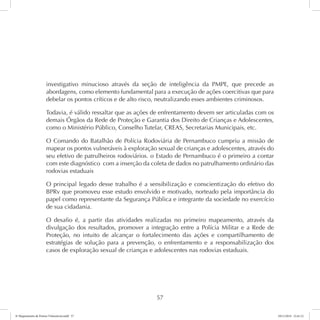 investigativo minucioso através da seção de inteligência da PMPE, que precede as 
abordagens, como elemento fundamental para a execução de ações coercitivas que para 
debelar os pontos críticos e de alto risco, neutralizando esses ambientes criminosos. 
Todavia, é válido ressaltar que as ações de enfrentamento devem ser articuladas com os 
demais Órgãos da Rede de Proteção e Garantia dos Direito de Crianças e Adolescentes, 
como o Ministério Público, Conselho Tutelar, CREAS, Secretarias Municipais, etc. 
O Comando do Batalhão de Polícia Rodoviária de Pernambuco cumpriu a missão de 
mapear os pontos vulneráveis à exploração sexual de crianças e adolescentes, através do 
seu efetivo de patrulheiros rodoviários. o Estado de Pernambuco é o primeiro a contar 
com este diagnóstico com a inserção da coleta de dados no patrulhamento ordinário das 
rodovias estaduais 
O principal legado desse trabalho é a sensibilização e conscientização do efetivo do 
BPRv que promoveu esse estudo envolvido e motivado, norteado pela importância do 
papel como representante da Segurança Pública e integrante da sociedade no exercício 
de sua cidadania. 
O desafio é, a partir das atividades realizadas no primeiro mapeamento, através da 
divulgação dos resultados, promover a integração entre a Polícia Militar e a Rede de 
Proteção, no intuito de alcançar o fortalecimento das ações e compartilhamento de 
estratégias de solução para a prevenção, o enfrentamento e a responsabilização dos 
casos de exploração sexual de crianças e adolescentes nas rodovias estaduais. 
57 
6º Mapeamento de Pontos Vulneráveis.indd 57 18/11/2014 15:41:12 
 