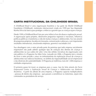 CARTA INSTITUCIONAL DA CHILDHOOD BRASIL 
A Childhood Brasil é uma organização brasileira e faz parte da World Childhood 
Foundation (Childhood), instituição internacional criada em 1999 por Sua Majestade 
Rainha Silvia da Suécia para proteger a infância e garantir que as crianças sejam crianças. 
Desde 1999 a Childhood Brasil luta por uma infância livre de abuso e exploração sexual. 
A organização apoia projetos, desenvolve programas regionais e nacionais, influencia 
políticas públicas e transforma a vida de muitas crianças e adolescentes. Faz isso através 
de programas próprios, focados em inovação, comunicação e advocacy, com importantes 
resultados intersetoriais, envolvendo empresas, governo e sociedade civil. 
Sua abordagem com o setor privado parte da premissa que toda empresa socialmente 
responsável não pode admitir qualquer tipo de violação dos direitos de crianças e 
adolescentes na sua cadeia de valor. Uma das sólidas iniciativas da organização com 
este público é o Programa Na Mão Certa. Lançado em 2006, o Programa tem a missão 
de levar o setor privado a atuar no enfrentamento da exploração sexual de crianças e 
adolescentes nas rodovias brasileiras, no âmbito da responsabilidade social empresarial 
e das diretrizes de sustentabilidade. O Programa já mobilizou mais de 1.400 empresas e 
entidades empresariais. 
O primeiro passo foi trazer as empresas para a causa. Isso foi feito através do Pacto 
Empresarial Contra a Exploração Sexual de Crianças e Adolescentes nas Rodovias 
Brasileiras. A partir da adesão de uma empresa, o Programa capacita multiplicadores 
- pessoas de dentro das empresas - que passam a sensibilizar os motoristas, sejam eles 
contratados ou prestadores de serviço. 
4 
6º Mapeamento de Pontos Vulneráveis.indd 4 18/11/2014 15:41:10 
 