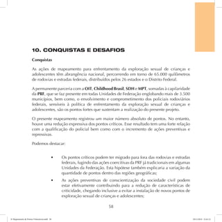 10. CONQUISTAS E DESAFIOS 
Conquistas 
As ações de mapeamento para enfrentamento da exploração sexual de crianças e 
adolescentes têm abrangência nacional, percorrendo em torno de 65.000 quilômetros 
de rodovias e estradas federais, distribuídos pelos 26 estados e o Distrito Federal. 
A permanente parceria com a OIT, Childhood Brasil, SDH e MPT, somadas à capilaridade 
da PRF, que se faz presente em todas Unidades de Federação englobando mais de 3.500 
municípios, bem como, o envolvimento e comprometimento dos policiais rodoviários 
federais, sensíveis à política de enfrentamento da exploração sexual de crianças e 
adolescentes, são os pontos fortes que sustentam a realização do presente projeto. 
O presente mapeamento registrou um maior número absoluto de pontos. No entanto, 
houve uma redução expressiva dos pontos críticos. Esse resultado tem uma forte relação 
com a qualificação do policial bem como com o incremento de ações preventivas e 
repressivas. 
Podemos destacar: 
t Os pontos críticos podem ter migrado para fora das rodovias e estradas 
federais, fugindo das ações coercitivas da PRF já tradicionais em algumas 
Unidades da Federação. Esta hipótese também explicaria a variação da 
quantidade de pontos dentro das regiões geográficas; 
t As ações preventivas de conscientização da sociedade civil podem 
estar efetivamente contribuindo para a redução de características de 
criticidade, chegando inclusive a evitar a instalação de novos pontos de 
exploração sexual de crianças e adolescentes; 
58 
6º Mapeamento de Pontos Vulneráveis.indd 58 18/11/2014 15:41:12 
 
