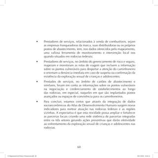 t Prestadores de serviços, relacionados à venda de combustíveis, sejam 
as empresas franqueadoras da marca, suas distribuidoras ou os próprios 
postos de abastecimento, tem, nos dados oferecidos pelo mapeamento, 
uma valiosa ferramenta de monitoramento e intervenção local nos 
quando situados em rodovias federais; 
t Prestadores de serviços, no âmbito do gerenciamento de risco e seguro, 
mapeiam e monitoram as rotas de viagem que incluem a informação 
sobre os pontos vulneráveis para despertar a atenção do caminhoneiro 
e orientam a denúncia imediata em caso de suspeita ou confirmação da 
existência da exploração sexual de crianças e adolescentes; 
t Prestados de serviços, no âmbito de cartões de abastecimento e 
similares, levam em conta as informações sobre os pontos vulneráveis 
na negociação e credenciamento de estabelecimentos ao longo 
das rodovias, em especial, naqueles em que são implantados postos 
avançados ou espaços de convivência para os caminhoneiros. 
t Para concluir, estamos certos que através da integração de dados 
socioeconômicos do Atlas de Desenvolvimento Humano surgem novos 
indicadores para nortear atuação nas rodovias federais e as regiões 
vizinhas. A expectativa é que esta novidade possa ampliar e fortalecer 
as parcerias locais criando uma rede sistêmica de parcerias integradas 
entre os três setores gerando ações preventivas que darão efetividade 
ao enfrentamento da exploração sexual de crianças e adolescentes nas 
rodovias. 
60 
6º Mapeamento de Pontos Vulneráveis.indd 60 18/11/2014 15:41:12 
 