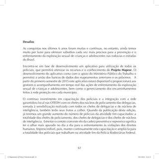Desafios 
As conquistas nos últimos 6 anos foram muitas e contínuas, no entanto, ainda temos 
muito por fazer para oferecer subsídios cada vez mais precisos para a prevenção e o 
enfrentamento da exploração sexual de crianças e adolescentes nas rodovias e estradas 
do Brasil. 
Encontra-se em fase de desenvolvimento um aplicativo para utilização de todos os 
policiais, que permitirá otimizar os recursos e o conhecimento do Projeto Mapear. O 
desenvolvimento do aplicativo conta com o apoio do Ministério Público do Trabalho e 
permitirá a união dos bancos de dados dos mapeamentos anteriores e os próximos. A 
partir do primeiro semestre de 2015 este aplicativo estará disponível e proporcionará aos 
gestores o acompanhamento em tempo real das ações de enfrentamento da exploração 
sexual de crianças e adolescentes, bem como o gerenciamento dos encaminhamentos 
feitos à rede proteção em cada município. 
O contínuo investimento em capacitação dos policiais e a integração com a rede 
garantidora local nas OTEDH com os chefes dos núcleos de policiamento das delegacias, 
somada à sensibilização realizada com todos os chefes de delegacias e de núcleos de 
inteligência, também terão seus frutos a colher. Quando da publicação desta edição, 
já teremos um grande aumento do número de policiais da atividade fim capacitados: a 
totalidade dos chefes de policiamento, dos chefes de delegacias e dos chefes de núcleos 
de inteligência. Estreitar o contato com este elo da cadeia preventiva e repressiva significa 
ter o olhar mais apurado no dia a dia para o enfrentamento às violações dos direitos 
humanos. Imprescindível, pois, manter continuamente esta capacitação e ampliá-la para 
a totalidade dos policiais que trabalham na atividade fim da Polícia Rodoviárias Federal. 
61 
6º Mapeamento de Pontos Vulneráveis.indd 61 18/11/2014 15:41:12 
 