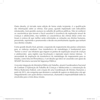 Outro desafio, já iniciado nesta edição de forma ainda incipiente, é a qualificação 
das informações sobre as vítimas. Esse passo, quando implantado com indicadores 
estruturados, trará grandes avanços no subsídio de políticas públicas. Não só conhecer 
as características que tornam o local suscetível à ocorrência de exploração sexual de 
crianças e adolescentes, mas também as características das vítimas desse crime nos 
levam à certeza de que melhor serão enfrentadas as violações aos direitos humanos, 
prevenindo, reprimindo e promovendo o devido encaminhamento àqueles que tenham 
seus direitos violados. 
Como grande desafio final, persiste a expansão do mapeamento dos pontos vulneráveis 
para as rodovias estaduais. Essa transferência de metodologia é fundamental para 
“fechar o cerco” aos infratores que migram os pontos de exploração sexual de crianças 
e adolescentes para regiões cuja fiscalização e repressão sejam menos intensas. A 
necessidade de ampliação da transferência da metodologia do mapeamento para os 
Estados, como feita em Pernambuco, é um desafio que deve ser assumido com apoio da 
SENASP (Secretaria nacional de Segurança Pública) 
A recente integração do Ministério Público do Trabalho, através Coordenadoria Nacional 
de Combate à Exploração do Trabalho de Crianças e Adolescentes e a estruturação da 
Polícia Rodoviária Federal, com criação de uma Coordenação de Direitos Humanos a 
partir de 2015, são conquistas que denotam a vontade de superar os obstáculos e de agir 
integradamente com ações diretas e transversais, chamando à responsabilidade todos os 
envolvidos para o êxito dessa missão. 
62 
6º Mapeamento de Pontos Vulneráveis.indd 62 18/11/2014 15:41:12 
 