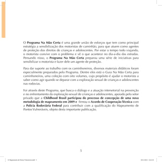 O Programa Na Mão Certa é uma grande união de esforços que tem como principal 
estratégia a sensibilização dos motoristas de caminhão, para que atuem como agentes 
de proteção dos direitos de crianças e adolescentes. Por estar o tempo todo viajando, 
o motorista convive com o problema e vê o que acontece no dia-a-dia das estradas. 
Pensando nisso, o Programa Na Mão Certa preparou uma série de iniciativas para 
sensibilizar o motorista e fazer dele um agente de proteção. 
Para dar suporte ao trabalho com os caminhoneiros, diversos materiais didáticos foram 
especialmente preparados pelo Programa. Dentre eles está o Guia Na Mão Certa para 
caminhoneiros, uma coleção com oito volumes, cujo propósito é ajudar o motorista a 
saber como agir quando se deparar com a exploração sexual de crianças e adolescentes 
nas rodovias. 
Foi através deste Programa, que busca o diálogo e a atuação intersetorial na prevenção 
e no enfrentamento da exploração sexual de crianças e adolescentes, apoiado pelo setor 
privado que a Childhood Brasil participou do processo de concepção de uma nova 
metodologia de mapeamento em 2009 e firmou o Acordo de Cooperação Técnica com 
a Polícia Rodoviária Federal para contribuir com a qualificação do Mapeamento de 
Pontos Vulneráveis, objeto desta importante publicação. 
5 
6º Mapeamento de Pontos Vulneráveis.indd 5 18/11/2014 15:41:10 
 