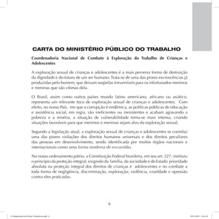 CARTA DO MINISTÉRIO PÚBLICO DO TRABALHO 
Coordenadoria Nacional de Combate à Exploração do Trabalho de Crianças e 
Adolescentes 
A exploração sexual de crianças e adolescentes é a mais perversa forma de destruição 
da dignidade e do futuro de um ser humano. Trata-se de uma das piores excrescências já 
produzidas pelo homem, que deixam seqüelas irreversíveis para os infortunados meninos 
e meninas que são vítimas dela. 
O Brasil, assim como outros países mundo latino americano, africano ou asiático, 
representa um relevante foco de exploração sexual de crianças e adolescentes. Com 
efeito, no nosso País, em que a corrupção é endêmica, as políticas públicas de educação 
e assistência social, em regra, são ineficientes ou inexistentes e acabam agravando a 
pobreza e a miséria, a situação de vulnerabilidade torna-se mais intensa, criando 
situações favoráveis para que meninos e meninas sejam alvo da exploração sexual. 
Segundo a legislação atual, a exploração sexual de crianças e adolescentes se constitui 
uma das piores violações dos direitos humanos universais e dos direitos peculiares 
das pessoas em desenvolvimento, sendo identificada por muitos órgãos nacionais e 
internacionais como uma forma moderna de escravidão. 
No nosso ordenamento pátrio, a Constituição Federal brasileira, em seu art. 227, instituiu 
o princípio da proteção integral, exigindo da família, da sociedade e do Estado prioridade 
absoluta na proteção integral dos direitos de crianças e adolescentes e no combate a 
toda forma de negligência, discriminação, exploração, violência, crueldade e opressão 
contra eles praticadas. 
6 
6º Mapeamento de Pontos Vulneráveis.indd 6 18/11/2014 15:41:10 
 