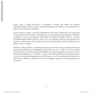 Assim, todo o Estado brasileiro, a sociedade e família, por terem essa tríplice 
responsabilidade solidária, devem zelar pela proteção da infância e da juventude, em 
todas as suas formas de violações. 
Nesse contexto, então, o presente Mapeamento dos Pontos Vulneráveis de Exploração 
Sexual Comercial de Crianças e Adolescentes, realizado pela Polícia Rodoviária Federal, 
configura-se como um importante instrumento de auxílio do Estado brasileiro, na tarefa 
de implementar políticas públicas que criem as condições materiais para proteção de 
crianças e adolescentes, bem ainda no mister de responsabilizar todos aqueles que lhe 
deram causa à violação. 
Portanto, sendo, também, a exploração sexual comercial de crianças e adolescentes uma 
relação de trabalho ilícita e degradante, de acordo com o art. 3°, item “b”, da Convenção 
182 da Organização Internacional do Trabalho, em vigor no território nacional, por meio 
do Decreto Legislativo nº 178/1999,. é dever do Ministério Público do Trabalho apoiar 
iniciativas como este Mapeamento, unindo forças com a Policia Rodoviária Federal, em 
prol de uma infância e adolescência livre de qualquer resquício de exploração sexual 
comercial. 
7 
6º Mapeamento de Pontos Vulneráveis.indd 7 18/11/2014 15:41:10 
 