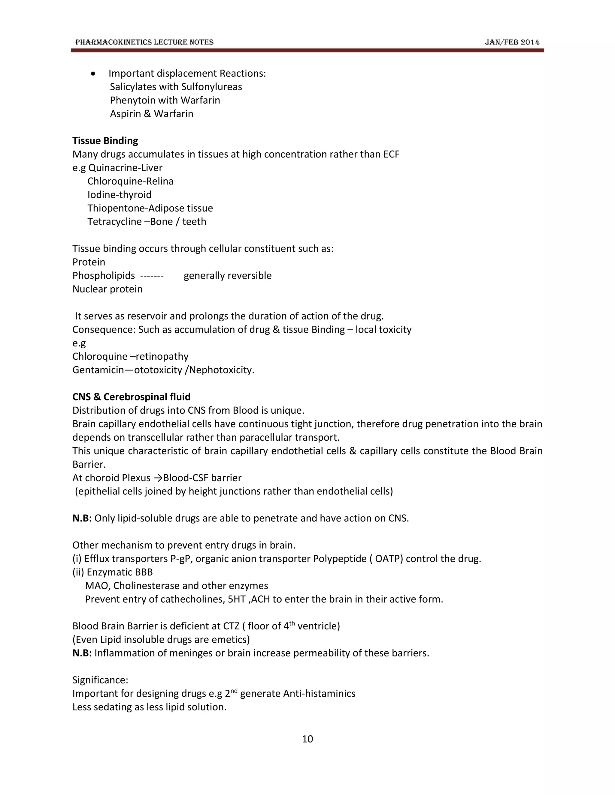 PHARMACOKINETICS LECTURE NOTES JAN/FEB 2014
10
 Important displacement Reactions:
Salicylates with Sulfonylureas
Phenytoin with Warfarin
Aspirin & Warfarin
Tissue Binding
Many drugs accumulates in tissues at high concentration rather than ECF
e.g Quinacrine-Liver
Chloroquine-Relina
Iodine-thyroid
Thiopentone-Adipose tissue
Tetracycline –Bone / teeth
Tissue binding occurs through cellular constituent such as:
Protein
Phospholipids ------- generally reversible
Nuclear protein
It serves as reservoir and prolongs the duration of action of the drug.
Consequence: Such as accumulation of drug & tissue Binding – local toxicity
e.g
Chloroquine –retinopathy
Gentamicin—ototoxicity /Nephotoxicity.
CNS & Cerebrospinal fluid
Distribution of drugs into CNS from Blood is unique.
Brain capillary endothelial cells have continuous tight junction, therefore drug penetration into the brain
depends on transcellular rather than paracellular transport.
This unique characteristic of brain capillary endothetial cells & capillary cells constitute the Blood Brain
Barrier.
At choroid Plexus →Blood-CSF barrier
(epithelial cells joined by height junctions rather than endothelial cells)
N.B: Only lipid-soluble drugs are able to penetrate and have action on CNS.
Other mechanism to prevent entry drugs in brain.
(i) Efflux transporters P-gP, organic anion transporter Polypeptide ( OATP) control the drug.
(ii) Enzymatic BBB
MAO, Cholinesterase and other enzymes
Prevent entry of cathecholines, 5HT ,ACH to enter the brain in their active form.
Blood Brain Barrier is deficient at CTZ ( floor of 4th
ventricle)
(Even Lipid insoluble drugs are emetics)
N.B: Inflammation of meninges or brain increase permeability of these barriers.
Significance:
Important for designing drugs e.g 2nd
generate Anti-histaminics
Less sedating as less lipid solution.
 