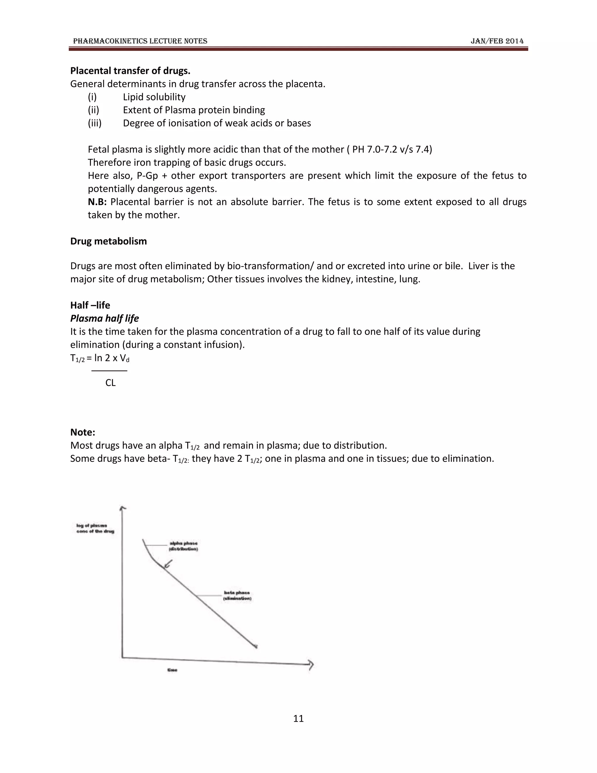 PHARMACOKINETICS LECTURE NOTES JAN/FEB 2014
11
Placental transfer of drugs.
General determinants in drug transfer across the placenta.
(i) Lipid solubility
(ii) Extent of Plasma protein binding
(iii) Degree of ionisation of weak acids or bases
Fetal plasma is slightly more acidic than that of the mother ( PH 7.0-7.2 v/s 7.4)
Therefore iron trapping of basic drugs occurs.
Here also, P-Gp + other export transporters are present which limit the exposure of the fetus to
potentially dangerous agents.
N.B: Placental barrier is not an absolute barrier. The fetus is to some extent exposed to all drugs
taken by the mother.
Drug metabolism
Drugs are most often eliminated by bio-transformation/ and or excreted into urine or bile. Liver is the
major site of drug metabolism; Other tissues involves the kidney, intestine, lung.
Half –life
Plasma half life
It is the time taken for the plasma concentration of a drug to fall to one half of its value during
elimination (during a constant infusion).
T1/2 = ln 2 x Vd
CL
Note:
Most drugs have an alpha T1/2 and remain in plasma; due to distribution.
Some drugs have beta- T1/2: they have 2 T1/2; one in plasma and one in tissues; due to elimination.
 