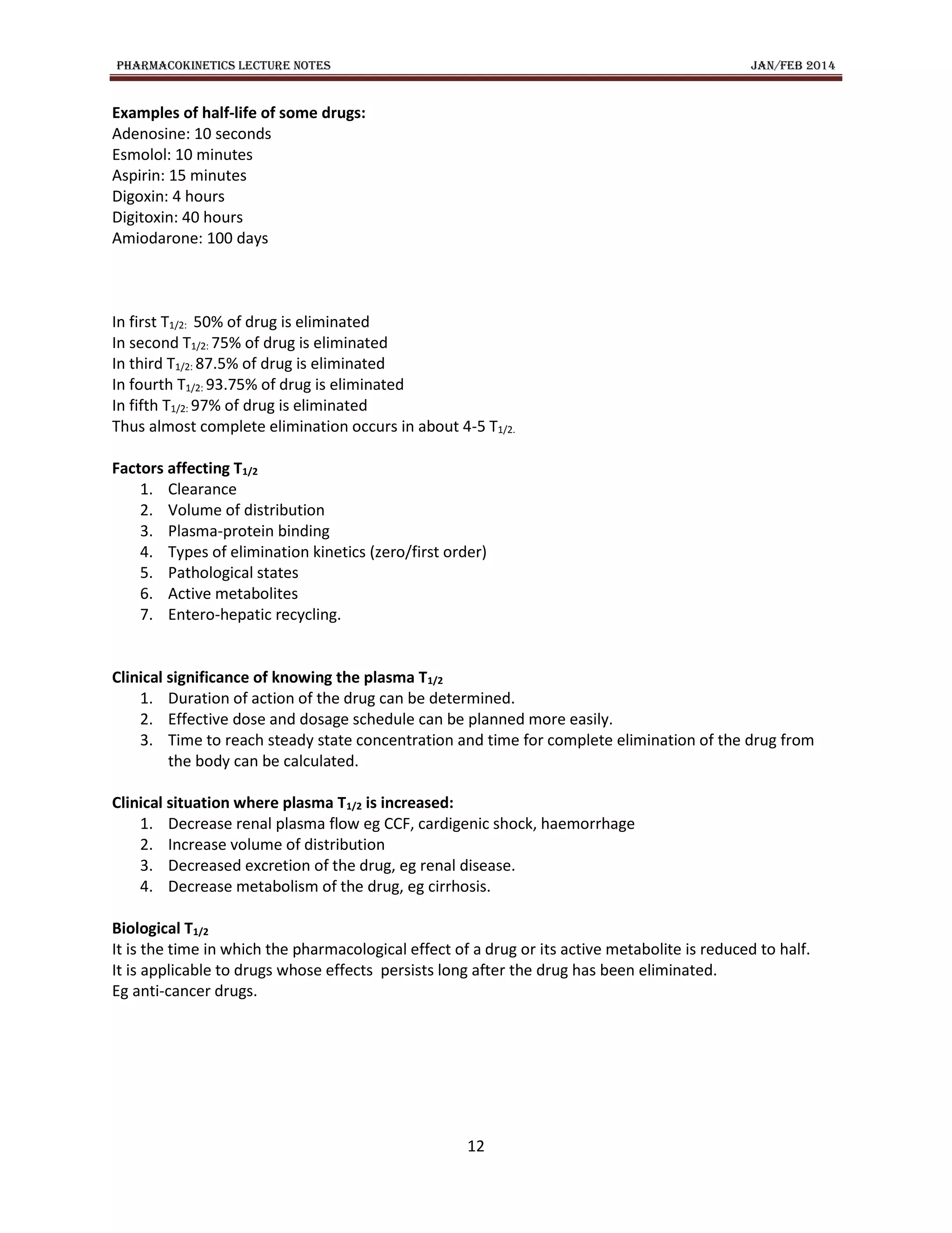 PHARMACOKINETICS LECTURE NOTES JAN/FEB 2014
12
Examples of half-life of some drugs:
Adenosine: 10 seconds
Esmolol: 10 minutes
Aspirin: 15 minutes
Digoxin: 4 hours
Digitoxin: 40 hours
Amiodarone: 100 days
In first T1/2: 50% of drug is eliminated
In second T1/2: 75% of drug is eliminated
In third T1/2: 87.5% of drug is eliminated
In fourth T1/2: 93.75% of drug is eliminated
In fifth T1/2: 97% of drug is eliminated
Thus almost complete elimination occurs in about 4-5 T1/2.
Factors affecting T1/2
1. Clearance
2. Volume of distribution
3. Plasma-protein binding
4. Types of elimination kinetics (zero/first order)
5. Pathological states
6. Active metabolites
7. Entero-hepatic recycling.
Clinical significance of knowing the plasma T1/2
1. Duration of action of the drug can be determined.
2. Effective dose and dosage schedule can be planned more easily.
3. Time to reach steady state concentration and time for complete elimination of the drug from
the body can be calculated.
Clinical situation where plasma T1/2 is increased:
1. Decrease renal plasma flow eg CCF, cardigenic shock, haemorrhage
2. Increase volume of distribution
3. Decreased excretion of the drug, eg renal disease.
4. Decrease metabolism of the drug, eg cirrhosis.
Biological T1/2
It is the time in which the pharmacological effect of a drug or its active metabolite is reduced to half.
It is applicable to drugs whose effects persists long after the drug has been eliminated.
Eg anti-cancer drugs.
 