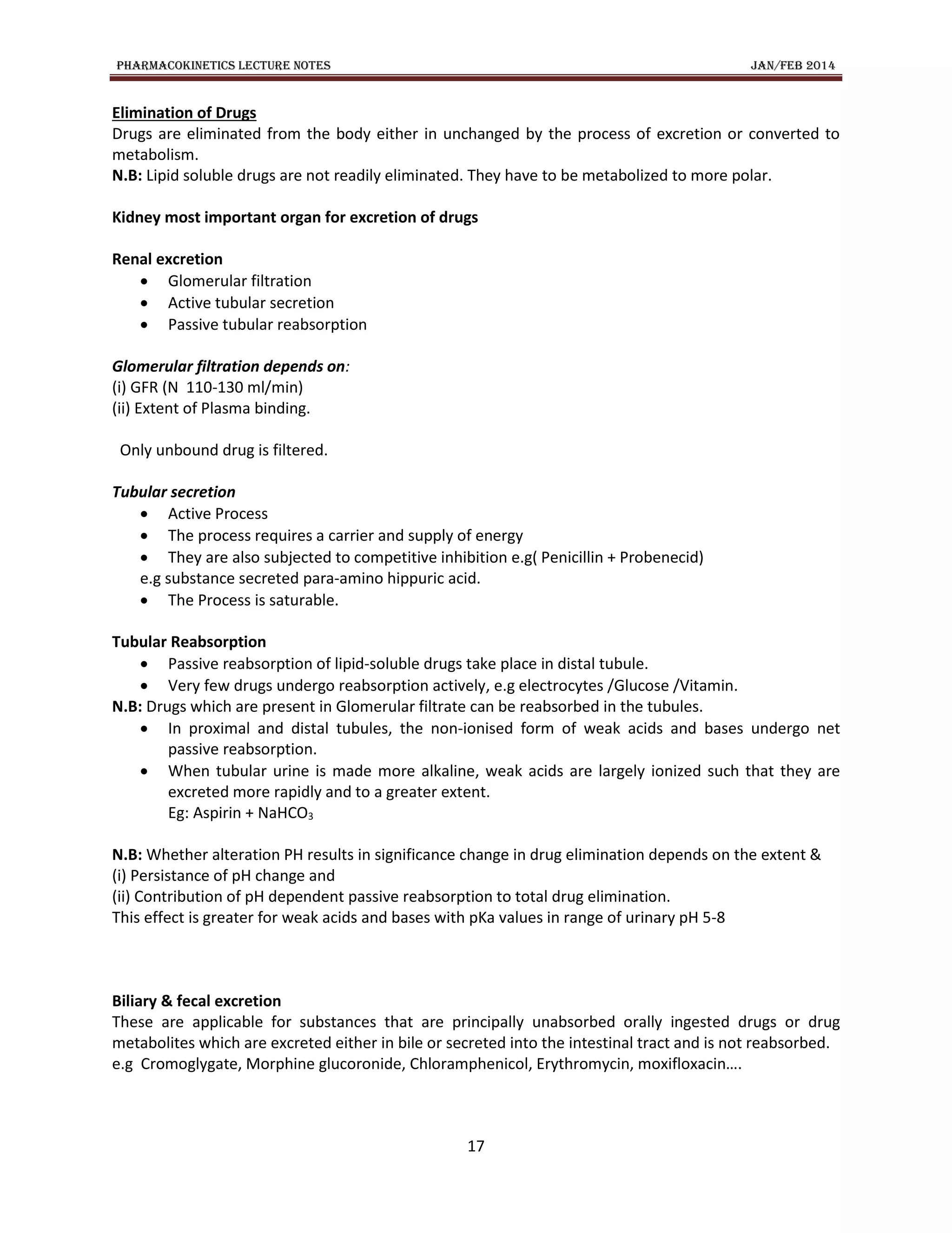 PHARMACOKINETICS LECTURE NOTES JAN/FEB 2014
17
Elimination of Drugs
Drugs are eliminated from the body either in unchanged by the process of excretion or converted to
metabolism.
N.B: Lipid soluble drugs are not readily eliminated. They have to be metabolized to more polar.
Kidney most important organ for excretion of drugs
Renal excretion
 Glomerular filtration
 Active tubular secretion
 Passive tubular reabsorption
Glomerular filtration depends on:
(i) GFR (N 110-130 ml/min)
(ii) Extent of Plasma binding.
Only unbound drug is filtered.
Tubular secretion
 Active Process
 The process requires a carrier and supply of energy
 They are also subjected to competitive inhibition e.g( Penicillin + Probenecid)
e.g substance secreted para-amino hippuric acid.
 The Process is saturable.
Tubular Reabsorption
 Passive reabsorption of lipid-soluble drugs take place in distal tubule.
 Very few drugs undergo reabsorption actively, e.g electrocytes /Glucose /Vitamin.
N.B: Drugs which are present in Glomerular filtrate can be reabsorbed in the tubules.
 In proximal and distal tubules, the non-ionised form of weak acids and bases undergo net
passive reabsorption.
 When tubular urine is made more alkaline, weak acids are largely ionized such that they are
excreted more rapidly and to a greater extent.
Eg: Aspirin + NaHCO3
N.B: Whether alteration PH results in significance change in drug elimination depends on the extent &
(i) Persistance of pH change and
(ii) Contribution of pH dependent passive reabsorption to total drug elimination.
This effect is greater for weak acids and bases with pKa values in range of urinary pH 5-8
Biliary & fecal excretion
These are applicable for substances that are principally unabsorbed orally ingested drugs or drug
metabolites which are excreted either in bile or secreted into the intestinal tract and is not reabsorbed.
e.g Cromoglygate, Morphine glucoronide, Chloramphenicol, Erythromycin, moxifloxacin….
 