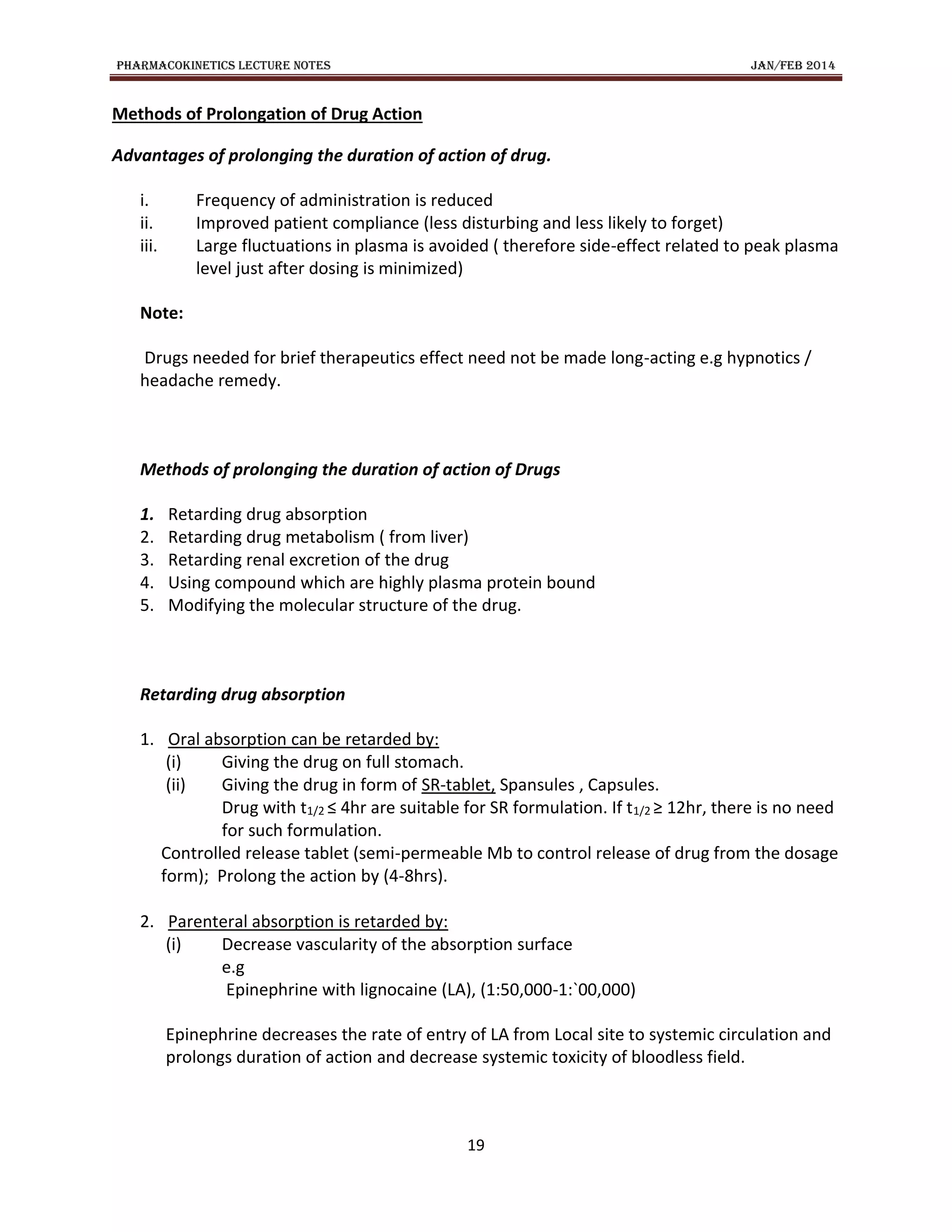 PHARMACOKINETICS LECTURE NOTES JAN/FEB 2014
19
Methods of Prolongation of Drug Action
Advantages of prolonging the duration of action of drug.
i. Frequency of administration is reduced
ii. Improved patient compliance (less disturbing and less likely to forget)
iii. Large fluctuations in plasma is avoided ( therefore side-effect related to peak plasma
level just after dosing is minimized)
Note:
Drugs needed for brief therapeutics effect need not be made long-acting e.g hypnotics /
headache remedy.
Methods of prolonging the duration of action of Drugs
1. Retarding drug absorption
2. Retarding drug metabolism ( from liver)
3. Retarding renal excretion of the drug
4. Using compound which are highly plasma protein bound
5. Modifying the molecular structure of the drug.
Retarding drug absorption
1. Oral absorption can be retarded by:
(i) Giving the drug on full stomach.
(ii) Giving the drug in form of SR-tablet, Spansules , Capsules.
Drug with t1/2 ≤ 4hr are suitable for SR formulation. If t1/2 ≥ 12hr, there is no need
for such formulation.
Controlled release tablet (semi-permeable Mb to control release of drug from the dosage
form); Prolong the action by (4-8hrs).
2. Parenteral absorption is retarded by:
(i) Decrease vascularity of the absorption surface
e.g
Epinephrine with lignocaine (LA), (1:50,000-1:`00,000)
Epinephrine decreases the rate of entry of LA from Local site to systemic circulation and
prolongs duration of action and decrease systemic toxicity of bloodless field.
 