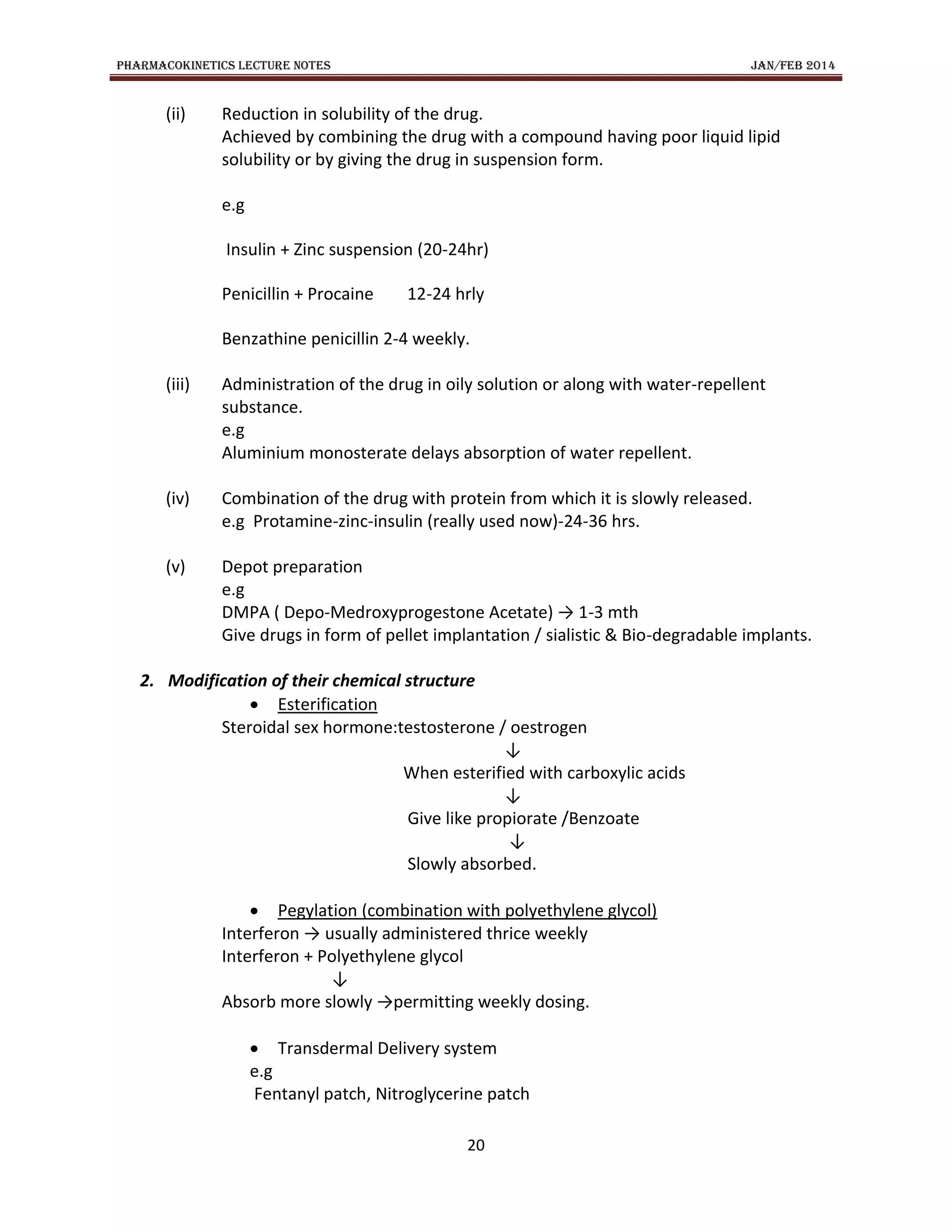 PHARMACOKINETICS LECTURE NOTES JAN/FEB 2014
20
(ii) Reduction in solubility of the drug.
Achieved by combining the drug with a compound having poor liquid lipid
solubility or by giving the drug in suspension form.
e.g
Insulin + Zinc suspension (20-24hr)
Penicillin + Procaine 12-24 hrly
Benzathine penicillin 2-4 weekly.
(iii) Administration of the drug in oily solution or along with water-repellent
substance.
e.g
Aluminium monosterate delays absorption of water repellent.
(iv) Combination of the drug with protein from which it is slowly released.
e.g Protamine-zinc-insulin (really used now)-24-36 hrs.
(v) Depot preparation
e.g
DMPA ( Depo-Medroxyprogestone Acetate) → 1-3 mth
Give drugs in form of pellet implantation / sialistic & Bio-degradable implants.
2. Modification of their chemical structure
 Esterification
Steroidal sex hormone:testosterone / oestrogen
↓
When esterified with carboxylic acids
↓
Give like propiorate /Benzoate
↓
Slowly absorbed.
 Pegylation (combination with polyethylene glycol)
Interferon → usually administered thrice weekly
Interferon + Polyethylene glycol
↓
Absorb more slowly →permitting weekly dosing.
 Transdermal Delivery system
e.g
Fentanyl patch, Nitroglycerine patch
 
