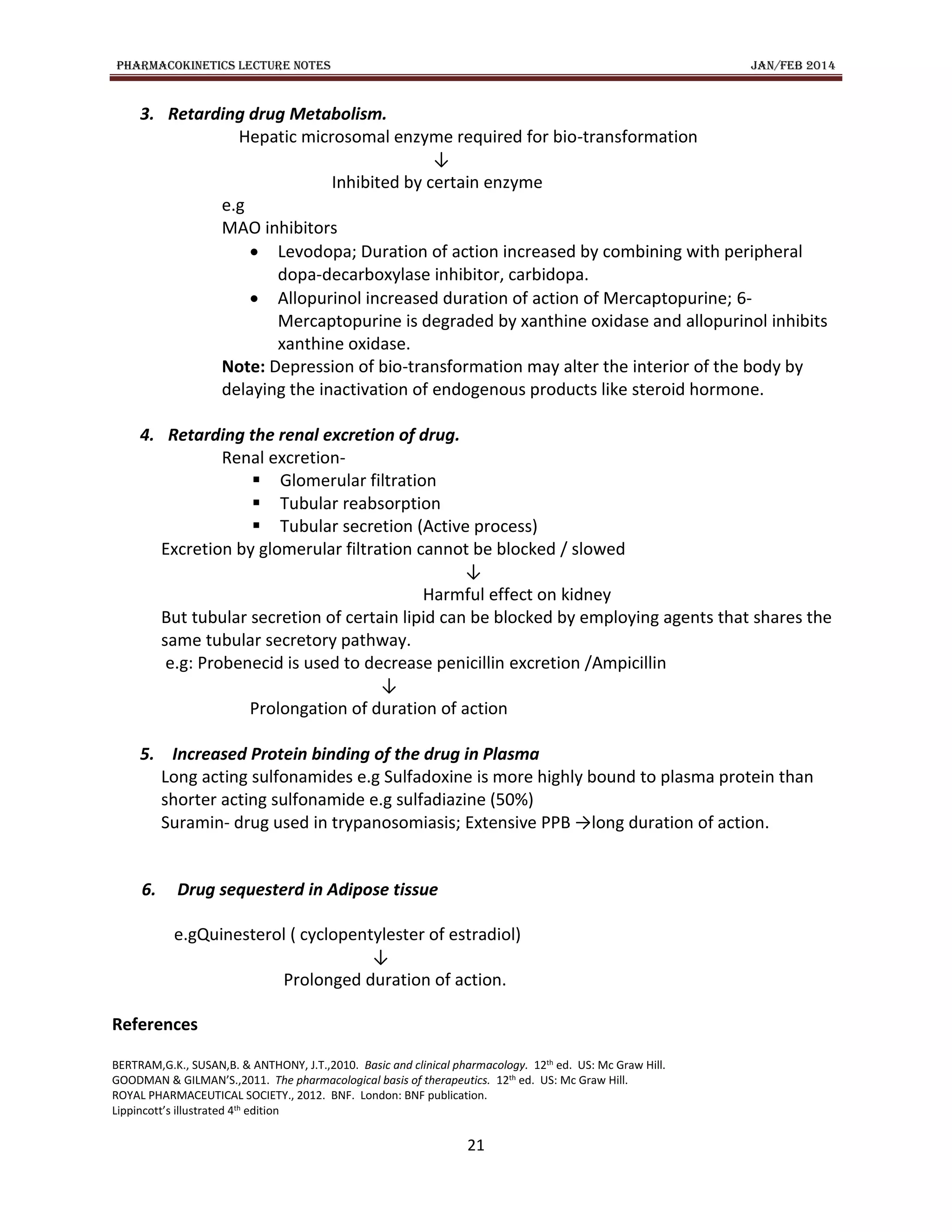 PHARMACOKINETICS LECTURE NOTES JAN/FEB 2014
21
3. Retarding drug Metabolism.
Hepatic microsomal enzyme required for bio-transformation
↓
Inhibited by certain enzyme
e.g
MAO inhibitors
 Levodopa; Duration of action increased by combining with peripheral
dopa-decarboxylase inhibitor, carbidopa.
 Allopurinol increased duration of action of Mercaptopurine; 6-
Mercaptopurine is degraded by xanthine oxidase and allopurinol inhibits
xanthine oxidase.
Note: Depression of bio-transformation may alter the interior of the body by
delaying the inactivation of endogenous products like steroid hormone.
4. Retarding the renal excretion of drug.
Renal excretion-
 Glomerular filtration
 Tubular reabsorption
 Tubular secretion (Active process)
Excretion by glomerular filtration cannot be blocked / slowed
↓
Harmful effect on kidney
But tubular secretion of certain lipid can be blocked by employing agents that shares the
same tubular secretory pathway.
e.g: Probenecid is used to decrease penicillin excretion /Ampicillin
↓
Prolongation of duration of action
5. Increased Protein binding of the drug in Plasma
Long acting sulfonamides e.g Sulfadoxine is more highly bound to plasma protein than
shorter acting sulfonamide e.g sulfadiazine (50%)
Suramin- drug used in trypanosomiasis; Extensive PPB →long duration of action.
6. Drug sequesterd in Adipose tissue
e.gQuinesterol ( cyclopentylester of estradiol)
↓
Prolonged duration of action.
References
BERTRAM,G.K., SUSAN,B. & ANTHONY, J.T.,2010. Basic and clinical pharmacology. 12th ed. US: Mc Graw Hill.
GOODMAN & GILMAN’S.,2011. The pharmacological basis of therapeutics. 12th ed. US: Mc Graw Hill.
ROYAL PHARMACEUTICAL SOCIETY., 2012. BNF. London: BNF publication.
Lippincott’s illustrated 4th edition
 