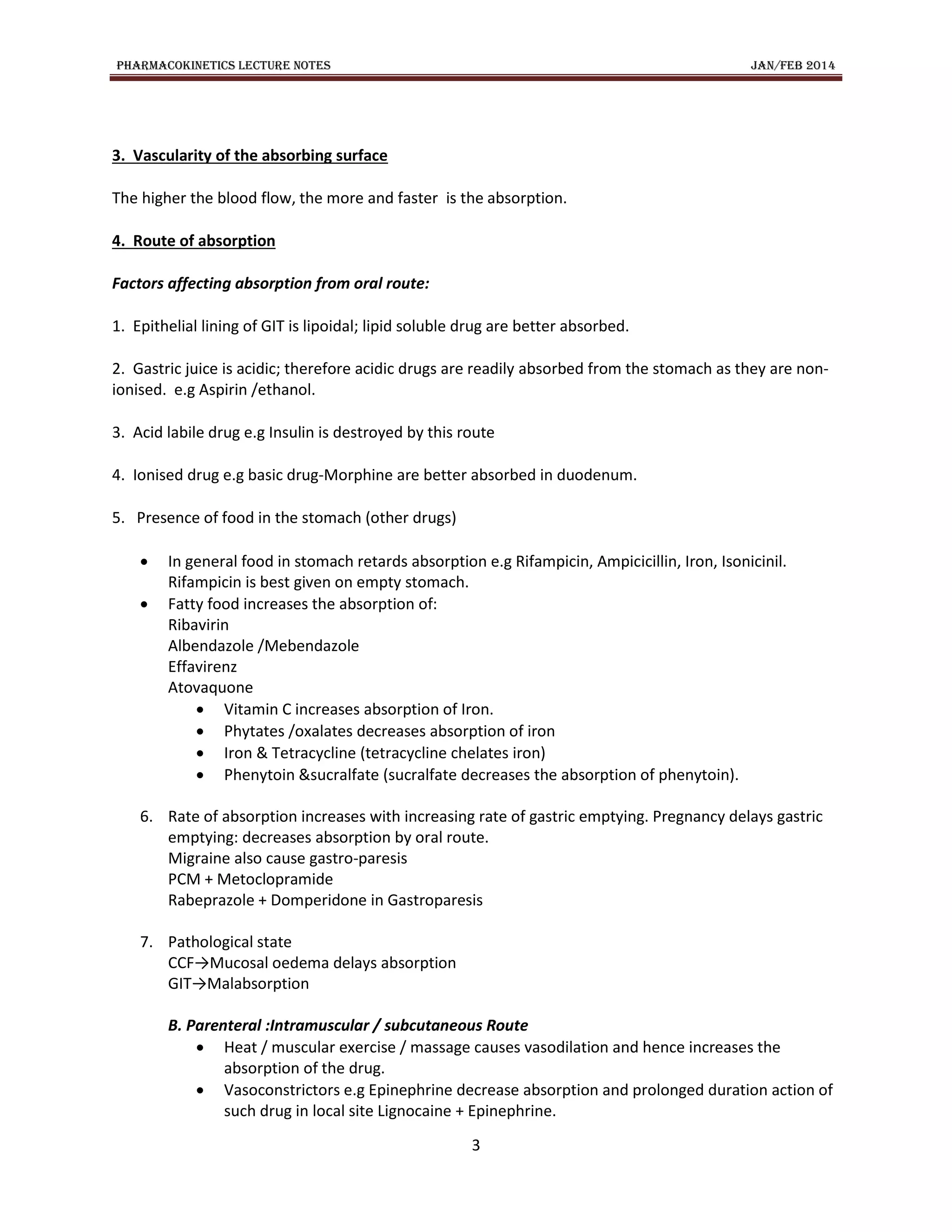 PHARMACOKINETICS LECTURE NOTES JAN/FEB 2014
3
3. Vascularity of the absorbing surface
The higher the blood flow, the more and faster is the absorption.
4. Route of absorption
Factors affecting absorption from oral route:
1. Epithelial lining of GIT is lipoidal; lipid soluble drug are better absorbed.
2. Gastric juice is acidic; therefore acidic drugs are readily absorbed from the stomach as they are non-
ionised. e.g Aspirin /ethanol.
3. Acid labile drug e.g Insulin is destroyed by this route
4. Ionised drug e.g basic drug-Morphine are better absorbed in duodenum.
5. Presence of food in the stomach (other drugs)
 In general food in stomach retards absorption e.g Rifampicin, Ampicicillin, Iron, Isonicinil.
Rifampicin is best given on empty stomach.
 Fatty food increases the absorption of:
Ribavirin
Albendazole /Mebendazole
Effavirenz
Atovaquone
 Vitamin C increases absorption of Iron.
 Phytates /oxalates decreases absorption of iron
 Iron & Tetracycline (tetracycline chelates iron)
 Phenytoin &sucralfate (sucralfate decreases the absorption of phenytoin).
6. Rate of absorption increases with increasing rate of gastric emptying. Pregnancy delays gastric
emptying: decreases absorption by oral route.
Migraine also cause gastro-paresis
PCM + Metoclopramide
Rabeprazole + Domperidone in Gastroparesis
7. Pathological state
CCF→Mucosal oedema delays absorption
GIT→Malabsorption
B. Parenteral :Intramuscular / subcutaneous Route
 Heat / muscular exercise / massage causes vasodilation and hence increases the
absorption of the drug.
 Vasoconstrictors e.g Epinephrine decrease absorption and prolonged duration action of
such drug in local site Lignocaine + Epinephrine.
 