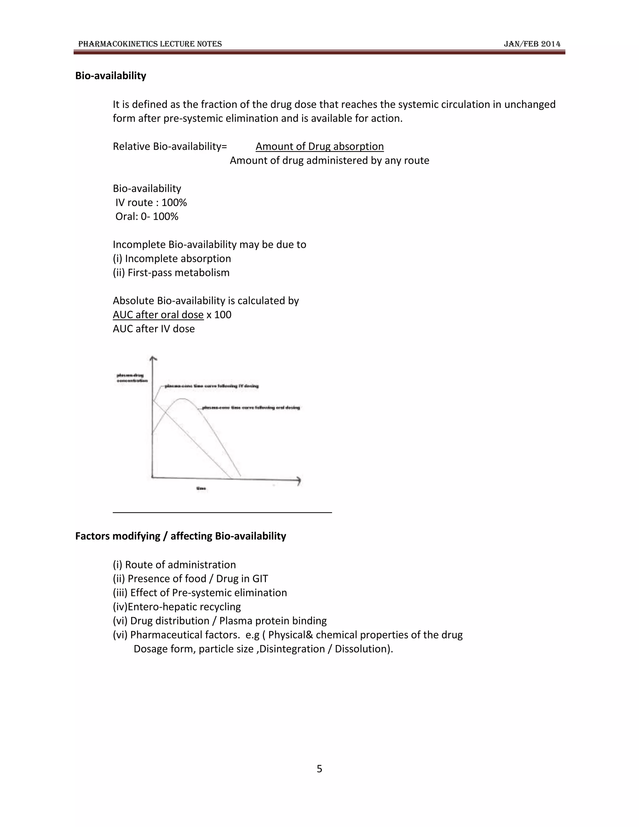 PHARMACOKINETICS LECTURE NOTES JAN/FEB 2014
5
Bio-availability
It is defined as the fraction of the drug dose that reaches the systemic circulation in unchanged
form after pre-systemic elimination and is available for action.
Relative Bio-availability= Amount of Drug absorption
Amount of drug administered by any route
Bio-availability
IV route : 100%
Oral: 0- 100%
Incomplete Bio-availability may be due to
(i) Incomplete absorption
(ii) First-pass metabolism
Absolute Bio-availability is calculated by
AUC after oral dose x 100
AUC after IV dose
Factors modifying / affecting Bio-availability
(i) Route of administration
(ii) Presence of food / Drug in GIT
(iii) Effect of Pre-systemic elimination
(iv)Entero-hepatic recycling
(vi) Drug distribution / Plasma protein binding
(vi) Pharmaceutical factors. e.g ( Physical& chemical properties of the drug
Dosage form, particle size ,Disintegration / Dissolution).
 