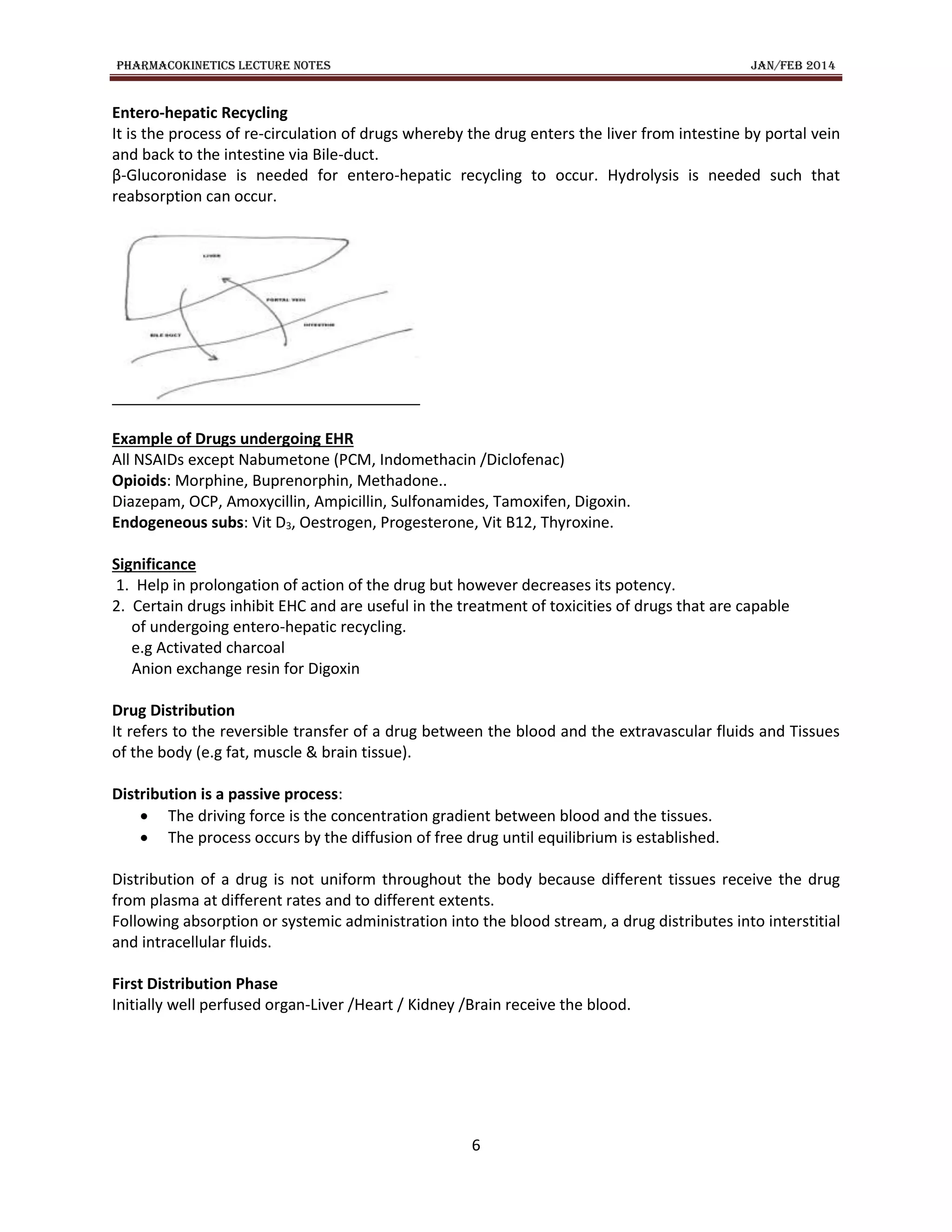 PHARMACOKINETICS LECTURE NOTES JAN/FEB 2014
6
Entero-hepatic Recycling
It is the process of re-circulation of drugs whereby the drug enters the liver from intestine by portal vein
and back to the intestine via Bile-duct.
β-Glucoronidase is needed for entero-hepatic recycling to occur. Hydrolysis is needed such that
reabsorption can occur.
Example of Drugs undergoing EHR
All NSAIDs except Nabumetone (PCM, Indomethacin /Diclofenac)
Opioids: Morphine, Buprenorphin, Methadone..
Diazepam, OCP, Amoxycillin, Ampicillin, Sulfonamides, Tamoxifen, Digoxin.
Endogeneous subs: Vit D3, Oestrogen, Progesterone, Vit B12, Thyroxine.
Significance
1. Help in prolongation of action of the drug but however decreases its potency.
2. Certain drugs inhibit EHC and are useful in the treatment of toxicities of drugs that are capable
of undergoing entero-hepatic recycling.
e.g Activated charcoal
Anion exchange resin for Digoxin
Drug Distribution
It refers to the reversible transfer of a drug between the blood and the extravascular fluids and Tissues
of the body (e.g fat, muscle & brain tissue).
Distribution is a passive process:
 The driving force is the concentration gradient between blood and the tissues.
 The process occurs by the diffusion of free drug until equilibrium is established.
Distribution of a drug is not uniform throughout the body because different tissues receive the drug
from plasma at different rates and to different extents.
Following absorption or systemic administration into the blood stream, a drug distributes into interstitial
and intracellular fluids.
First Distribution Phase
Initially well perfused organ-Liver /Heart / Kidney /Brain receive the blood.
 