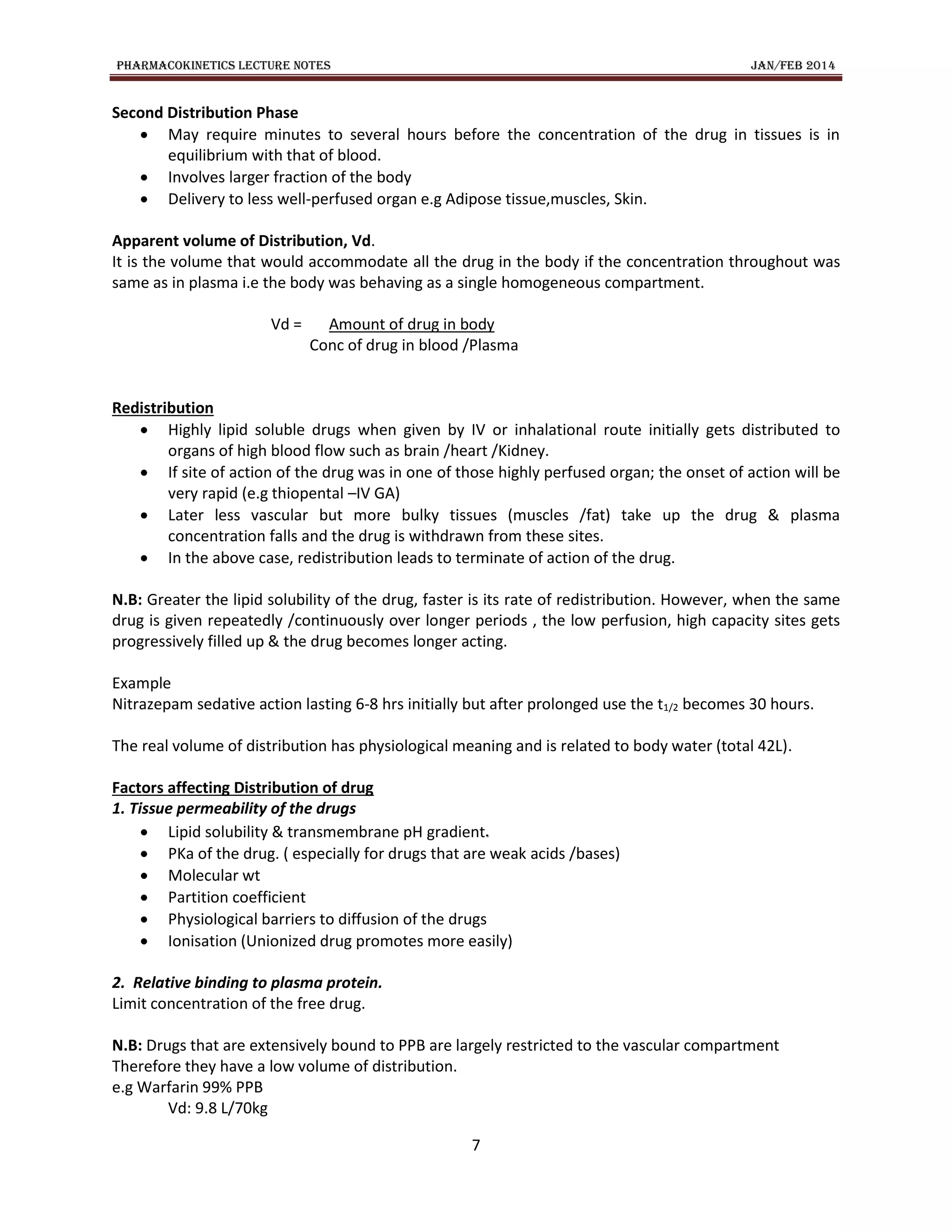 PHARMACOKINETICS LECTURE NOTES JAN/FEB 2014
7
Second Distribution Phase
 May require minutes to several hours before the concentration of the drug in tissues is in
equilibrium with that of blood.
 Involves larger fraction of the body
 Delivery to less well-perfused organ e.g Adipose tissue,muscles, Skin.
Apparent volume of Distribution, Vd.
It is the volume that would accommodate all the drug in the body if the concentration throughout was
same as in plasma i.e the body was behaving as a single homogeneous compartment.
Vd = Amount of drug in body
Conc of drug in blood /Plasma
Redistribution
 Highly lipid soluble drugs when given by IV or inhalational route initially gets distributed to
organs of high blood flow such as brain /heart /Kidney.
 If site of action of the drug was in one of those highly perfused organ; the onset of action will be
very rapid (e.g thiopental –IV GA)
 Later less vascular but more bulky tissues (muscles /fat) take up the drug & plasma
concentration falls and the drug is withdrawn from these sites.
 In the above case, redistribution leads to terminate of action of the drug.
N.B: Greater the lipid solubility of the drug, faster is its rate of redistribution. However, when the same
drug is given repeatedly /continuously over longer periods , the low perfusion, high capacity sites gets
progressively filled up & the drug becomes longer acting.
Example
Nitrazepam sedative action lasting 6-8 hrs initially but after prolonged use the t1/2 becomes 30 hours.
The real volume of distribution has physiological meaning and is related to body water (total 42L).
Factors affecting Distribution of drug
1. Tissue permeability of the drugs
 Lipid solubility & transmembrane pH gradient.
 PKa of the drug. ( especially for drugs that are weak acids /bases)
 Molecular wt
 Partition coefficient
 Physiological barriers to diffusion of the drugs
 Ionisation (Unionized drug promotes more easily)
2. Relative binding to plasma protein.
Limit concentration of the free drug.
N.B: Drugs that are extensively bound to PPB are largely restricted to the vascular compartment
Therefore they have a low volume of distribution.
e.g Warfarin 99% PPB
Vd: 9.8 L/70kg
 