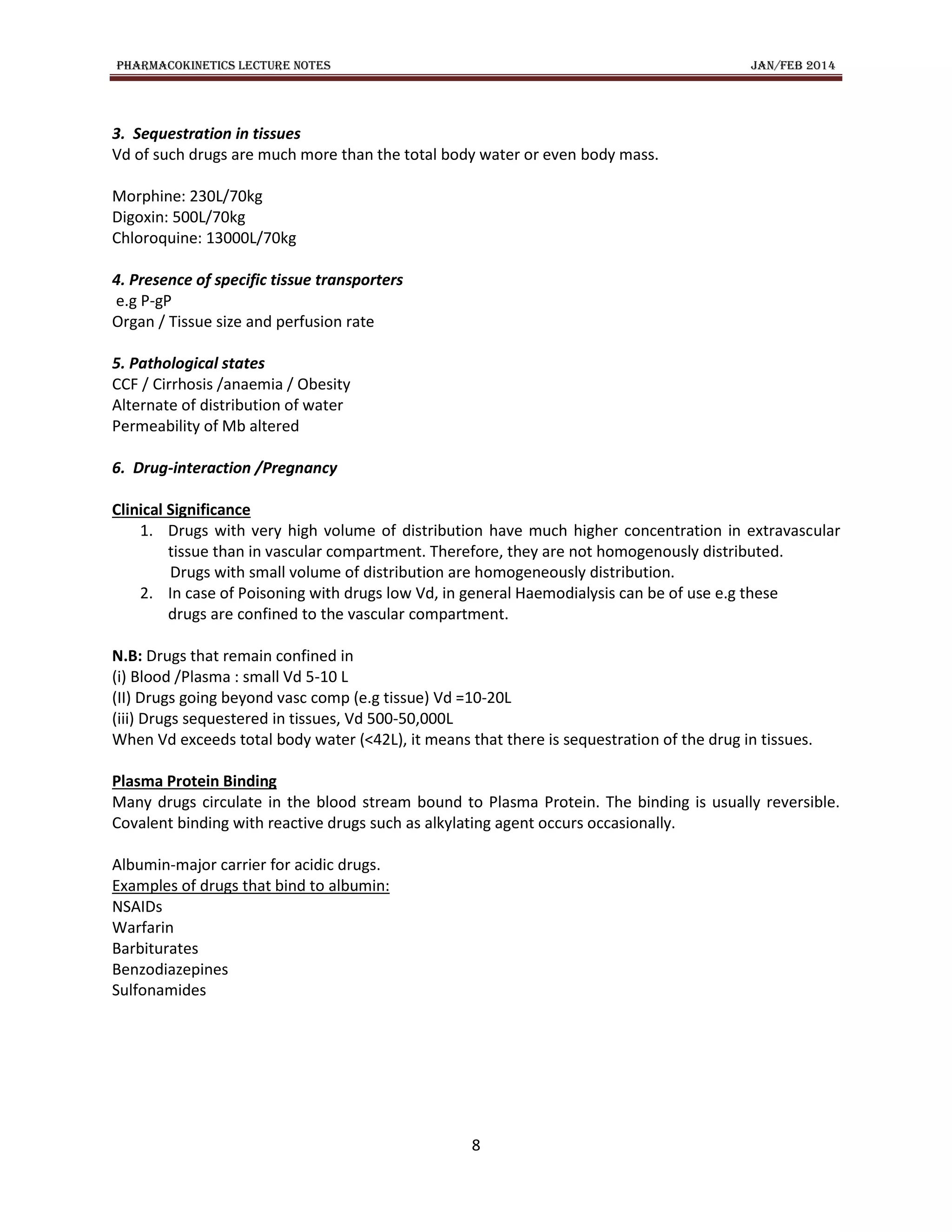 PHARMACOKINETICS LECTURE NOTES JAN/FEB 2014
8
3. Sequestration in tissues
Vd of such drugs are much more than the total body water or even body mass.
Morphine: 230L/70kg
Digoxin: 500L/70kg
Chloroquine: 13000L/70kg
4. Presence of specific tissue transporters
e.g P-gP
Organ / Tissue size and perfusion rate
5. Pathological states
CCF / Cirrhosis /anaemia / Obesity
Alternate of distribution of water
Permeability of Mb altered
6. Drug-interaction /Pregnancy
Clinical Significance
1. Drugs with very high volume of distribution have much higher concentration in extravascular
tissue than in vascular compartment. Therefore, they are not homogenously distributed.
Drugs with small volume of distribution are homogeneously distribution.
2. In case of Poisoning with drugs low Vd, in general Haemodialysis can be of use e.g these
drugs are confined to the vascular compartment.
N.B: Drugs that remain confined in
(i) Blood /Plasma : small Vd 5-10 L
(II) Drugs going beyond vasc comp (e.g tissue) Vd =10-20L
(iii) Drugs sequestered in tissues, Vd 500-50,000L
When Vd exceeds total body water (<42L), it means that there is sequestration of the drug in tissues.
Plasma Protein Binding
Many drugs circulate in the blood stream bound to Plasma Protein. The binding is usually reversible.
Covalent binding with reactive drugs such as alkylating agent occurs occasionally.
Albumin-major carrier for acidic drugs.
Examples of drugs that bind to albumin:
NSAIDs
Warfarin
Barbiturates
Benzodiazepines
Sulfonamides
 