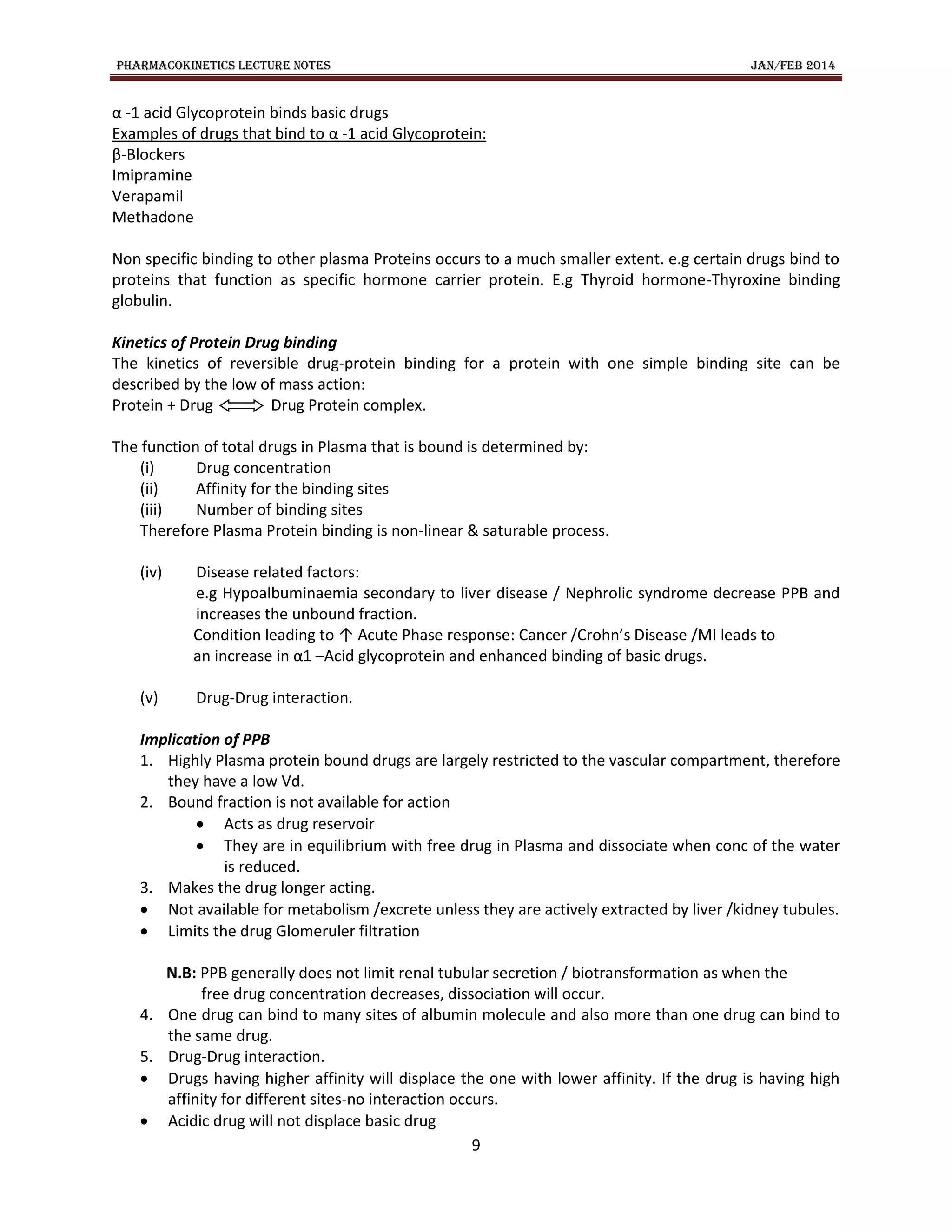 PHARMACOKINETICS LECTURE NOTES JAN/FEB 2014
9
α -1 acid Glycoprotein binds basic drugs
Examples of drugs that bind to α -1 acid Glycoprotein:
β-Blockers
Imipramine
Verapamil
Methadone
Non specific binding to other plasma Proteins occurs to a much smaller extent. e.g certain drugs bind to
proteins that function as specific hormone carrier protein. E.g Thyroid hormone-Thyroxine binding
globulin.
Kinetics of Protein Drug binding
The kinetics of reversible drug-protein binding for a protein with one simple binding site can be
described by the low of mass action:
Protein + Drug Drug Protein complex.
The function of total drugs in Plasma that is bound is determined by:
(i) Drug concentration
(ii) Affinity for the binding sites
(iii) Number of binding sites
Therefore Plasma Protein binding is non-linear & saturable process.
(iv) Disease related factors:
e.g Hypoalbuminaemia secondary to liver disease / Nephrolic syndrome decrease PPB and
increases the unbound fraction.
Condition leading to ↑ Acute Phase response: Cancer /Crohn’s Disease /MI leads to
an increase in α1 –Acid glycoprotein and enhanced binding of basic drugs.
(v) Drug-Drug interaction.
Implication of PPB
1. Highly Plasma protein bound drugs are largely restricted to the vascular compartment, therefore
they have a low Vd.
2. Bound fraction is not available for action
 Acts as drug reservoir
 They are in equilibrium with free drug in Plasma and dissociate when conc of the water
is reduced.
3. Makes the drug longer acting.
 Not available for metabolism /excrete unless they are actively extracted by liver /kidney tubules.
 Limits the drug Glomeruler filtration
N.B: PPB generally does not limit renal tubular secretion / biotransformation as when the
free drug concentration decreases, dissociation will occur.
4. One drug can bind to many sites of albumin molecule and also more than one drug can bind to
the same drug.
5. Drug-Drug interaction.
 Drugs having higher affinity will displace the one with lower affinity. If the drug is having high
affinity for different sites-no interaction occurs.
 Acidic drug will not displace basic drug
 