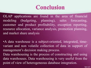 OLAP applications are found in the area of financial
modeling (budgeting, planning), sales forecasting,
customer and product profitability, exception reporting,
resource allocation, variance analysis, promotion planning,
and market share analysis
•A data warehouse is a subject-oriented, integrated, time-
variant and non volatile collection of data in support of
management’s decision making process.
Data warehousing is the process of constructing and using
data warehouses. Data warehousing is very useful from the
point of view of heterogeneous database integration.
 