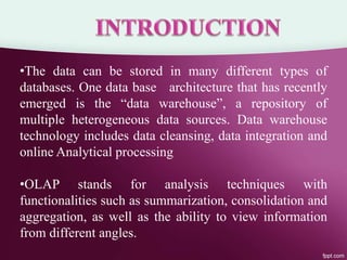 •The data can be stored in many different types of
databases. One data base architecture that has recently
emerged is the “data warehouse”, a repository of
multiple heterogeneous data sources. Data warehouse
technology includes data cleansing, data integration and
online Analytical processing
•OLAP stands for analysis techniques with
functionalities such as summarization, consolidation and
aggregation, as well as the ability to view information
from different angles.
 