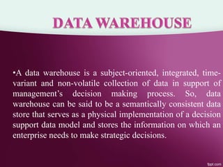 •A data warehouse is a subject-oriented, integrated, time-
variant and non-volatile collection of data in support of
management’s decision making process. So, data
warehouse can be said to be a semantically consistent data
store that serves as a physical implementation of a decision
support data model and stores the information on which an
enterprise needs to make strategic decisions.
 