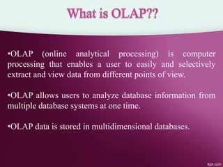•OLAP (online analytical processing) is computer
processing that enables a user to easily and selectively
extract and view data from different points of view.
•OLAP allows users to analyze database information from
multiple database systems at one time.
•OLAP data is stored in multidimensional databases.
 