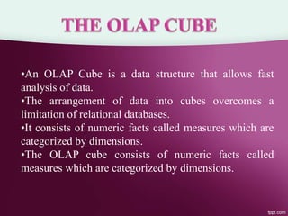 •An OLAP Cube is a data structure that allows fast
analysis of data.
•The arrangement of data into cubes overcomes a
limitation of relational databases.
•It consists of numeric facts called measures which are
categorized by dimensions.
•The OLAP cube consists of numeric facts called
measures which are categorized by dimensions.
 