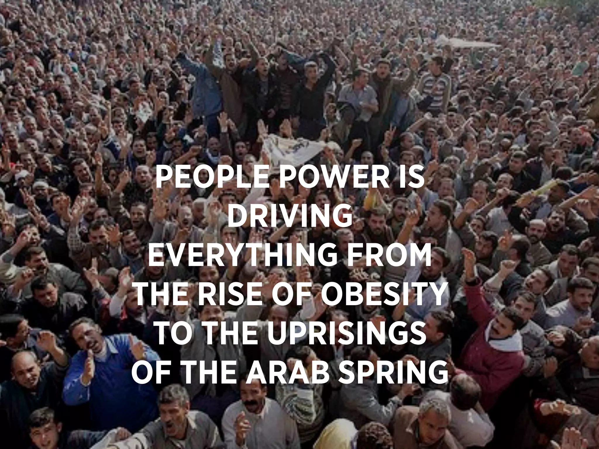 PEOPLE POWER IS
      DRIVING
 EVERYTHING FROM
THE RISE OF OBESITY
 TO THE UPRISINGS
OF THE ARAB SPRING
 