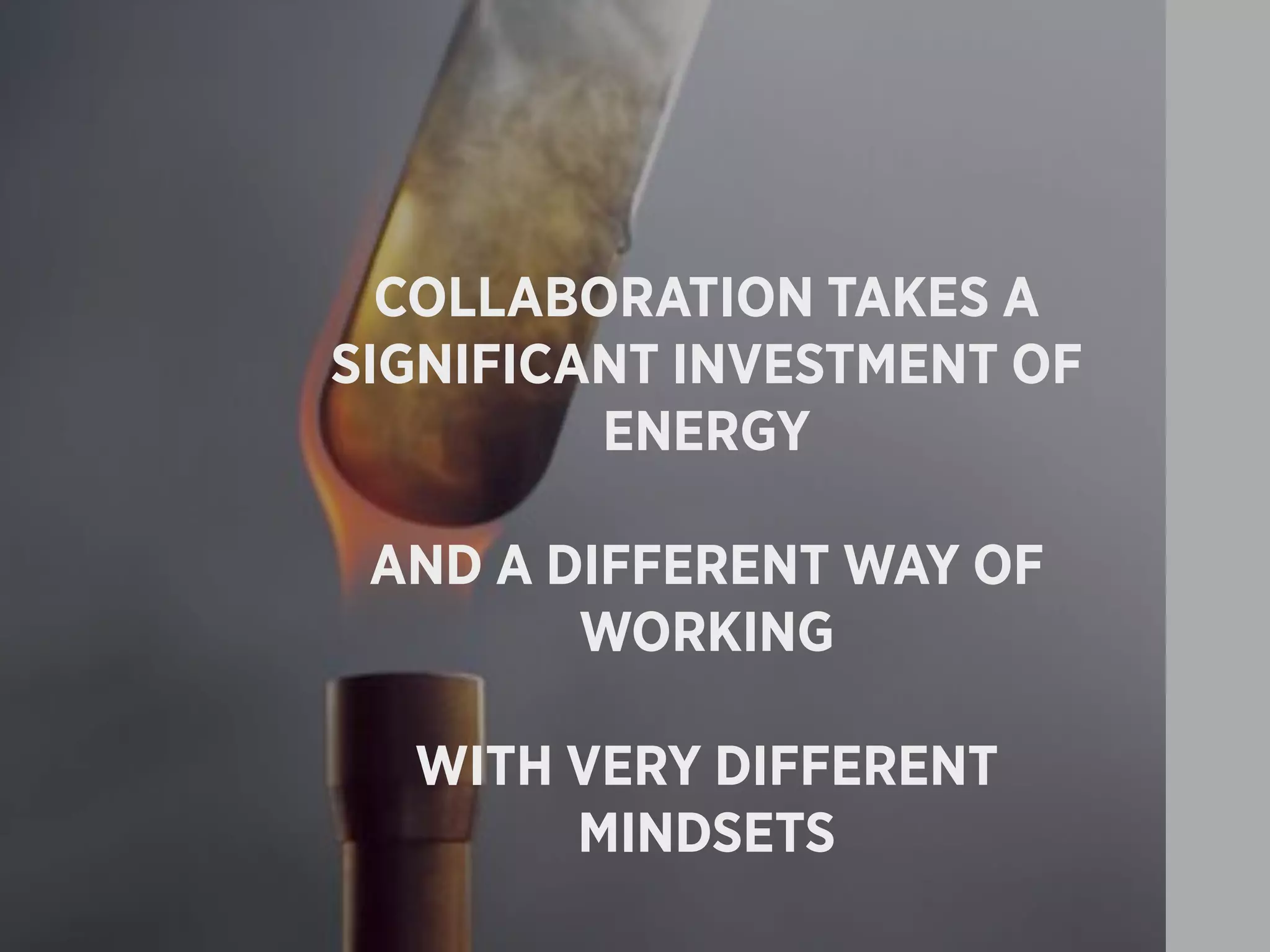 COLLABORATION TAKES A
SIGNIFICANT INVESTMENT OF
         ENERGY

 AND A DIFFERENT WAY OF
        WORKING

  WITH VERY DIFFERENT
       MINDSETS
 