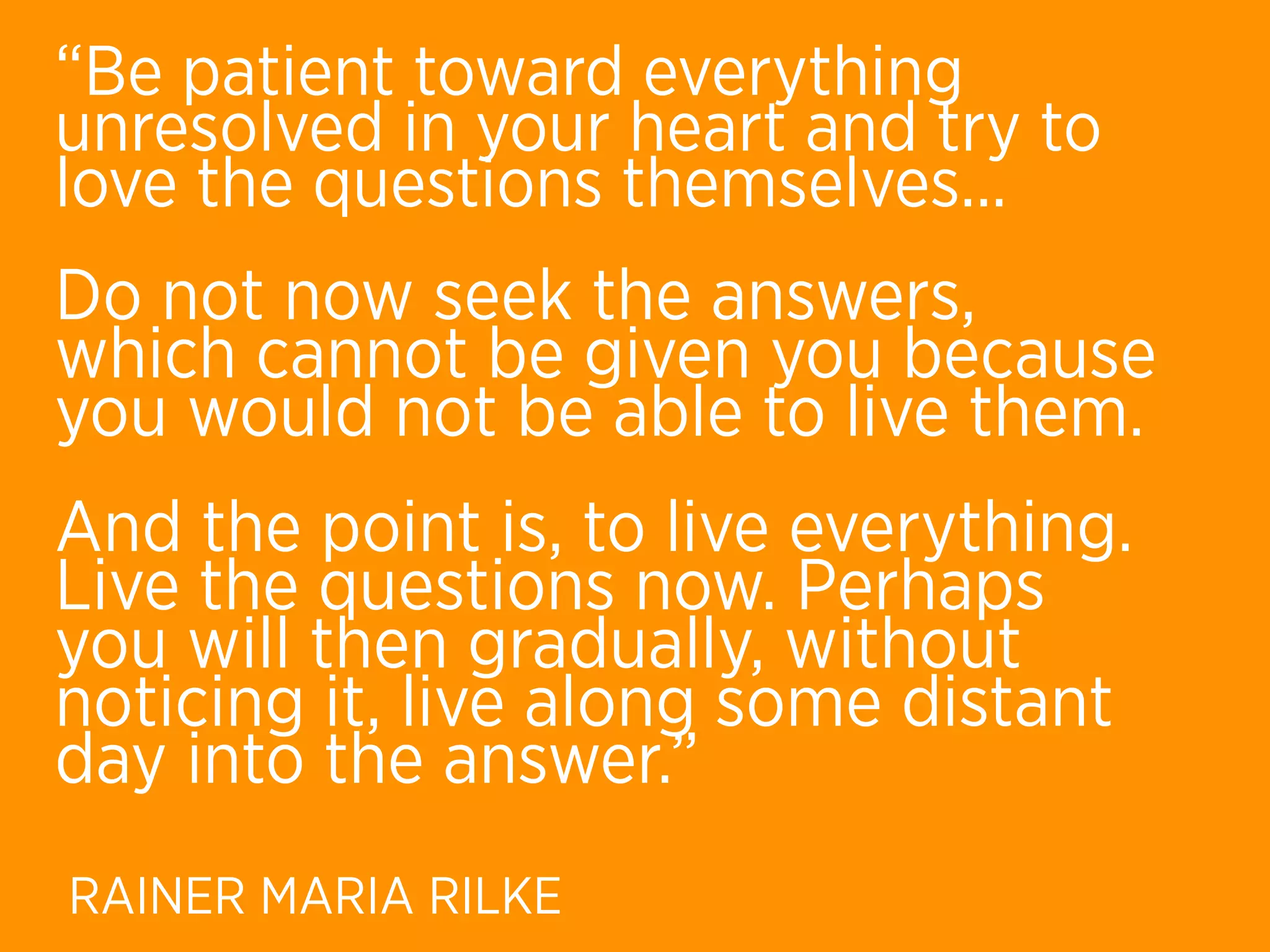 “Be patient toward everything
unresolved in your heart and try to
love the questions themselves...
Do not now seek the answers,
which cannot be given you because
you would not be able to live them.
And the point is, to live everything.
Live the questions now. Perhaps
you will then gradually, without
noticing it, live along some distant
day into the answer.”
RAINER MARIA RILKE
 