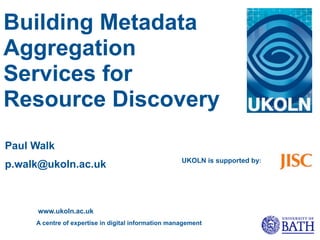Building Metadata
Aggregation
Services for
Resource Discovery
Paul Walk
                                                     UKOLN is supported by:
p.walk@ukoln.ac.uk



     www.ukoln.ac.uk
     A centre of expertise in digital information management
 