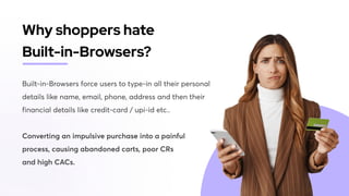 Built-in-Browsers force users to type-in all their personal
details like name, email, phone, address and then their
financial details like credit-card / upi-id etc.. 


Converting an impulsive purchase into a painful
process, causing abandoned carts, poor CRs

and high CACs.
Why shoppers hate

Built-in-Browsers?
 