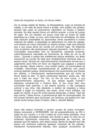 Antes de mergulhar no texto, um breve relato:

Foi na antiga cidade de Nisibis, na Mesopotâmia. Logo na entrada da
cidade, a um lado da porta ficava a prisão, com grades nas janelas,
através das quais os prisioneiros estendiam os braços e pediam
esmolas. Do lado oposto ficava um edifício grande: a corte de justiça
do lugar. Em um estrado um pouco mais alto ao fundo do salão
assentava-se o Kadi, ou juiz, semi-enterrado em almofadas. Ao redor
dele estavam assentados ou acocorados vários secretários e outros
notáveis da cidade. A população se aglomerava no resto do saguão,
uma dezena de vozes clamando ao mesmo tempo, cada uma dizendo
que a sua causa devia ser ouvida em primeiro lugar. Os litigantes
mais prudentes não participavam daquela desordem, mas faziam co-
municações sussurradas com os secretários, passando propinas,
eufemisticamente chamadas de honorários, às mãos de um ou de
outro... Quando a cobiça dos subalternos estava satisfeita, um deles
sussurrava ao ouvido do Kadi que imediatamente chamava esta ou
aquela causa. Parecia ser costumeiramente considerado normal que o
julgamento seria feito em favor do litigante que pagasse a propina
mais elevada. Nesse ínterim, uma mulher pobre, na extremidade da
multidão, interrompia incessantemente as audiências com gritos
sonoros pedindo justiça. Recomendavam-lhe severamente que ficasse
em silêncio, e mencionaram repreensivamente que ela vinha ao
fórum todos os dias. "E assim continuarei fazendo," gritou ela, "até
que o Kadi me ouça." Por fim, no fim de uma causa, o juiz
impacientemente perguntou: "O que deseja aquela mulher?"
Depressa contaram-lhe a história dela. O seu único filho fora
convocado pelo exército, e ela estava sozinha, e não conseguia
cultivar o seu sítio; não obstante, o coletor de impostos a havia
forçado a pagar os impostos, dos quais, como viúva solitária, ela
podia ser isenta. O juiz fez umas poucas perguntas, e disse: "Que ela
seja isenta." Desta forma, a perseverança dela foi recompensada. Se
ela tivesse dinheiro para corromper um contínuo, ela poderia ter sido
isenta muito tempo antes (Tristam, 228s.). (Keneth Balley)



Jesus não estava ensinado a ganhar causas de juízes corruptos.
Estava ensinando a INTERCEDER. Ele dá propositalmente ao PAI o
papel de juiz injusto, e a nós o papel da viúva nessa parábola. Uma
mulher numa sociedade machista, sem direito a estar no meio de um
ambiente tipicamente masculino, desamparada de recursos, de
pessoas que lhe apóiem, sem status social, diante de alguém que não
possui em nenhuma instancia qualquer interesse de lhe atender,
inacessível humanamente falando, sem qualquer consciência de
 