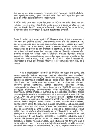 justiça social, sem qualquer remorso, sem qualquer espiritualidade,
sem qualquer apreço pela humanidade, fará tudo que for possível
para se livrar daquela mulher inoportuna.

A viúva não tem nada a perder, sem a vitória sua vida já estava em
ruínas. Mas sob ela, miserável, ainda pesava a sorte de alguém que
era um ADVERSÁRIO de cujas mãos não tinha condições de se livrar,
a não ser pela intervenção daquela autoridade amoral.



Deus é melhor que esse sujeito. E diferente dele, é justo, amoroso e
nos tem em grande estima. Quando entramos em sua presença, não
somos estranhos com causas espafurdias, somos pessoas por quem
seus olhos se enternecem, que possuem direitos inalienáveis,
resgatados ao preço de um tremendo sacrifício. Somos fruto de um
amor inacreditável, e por isso nossas palavras não são palavras vãs.
Somos levados em conta. Nossas súplicas, nossas lágrimas, nossos
corações. Não necessitamos interceder para receber a maioria das
coisas em nossa vida, é só pedir. É só orar. Não é necessário
interceder a Deus por muitos motivos, é só conversar com ele. Já é
nosso.



       Mas a intercessão significa se colocar no lugar de outro. Ela
surge quando outras pessoas, outras situações que envolvem
pessoas, cenários, destruição, familiares, amigos, desconhecidos, sob
condições espirituais desconhecidas, pelas quais devemos orar. Já
não é por nós (ainda que nos envolva), é por algo, por alguém,
envolve outras vontades, outros desígnios, pecados alheios,
malignidade de alguém. Envolvem lutar contra PODERES adversários,
situações malignas, envolvimentos com demônios, com forças
espirituais, contra maldade humana ou de espíritos imundos. Nesse
momento nós estamos reivindicando vida para alguém, mas há uma
OPOSIÇÃO, há um adversário (ou muitos) sejam agentes humanos,
sejam agentes espirituais, que reagem VIOLENTAMENTE contra nossa
busca, nossa oração, nossa suplica. E eles atacam nossa mente,
enfraquecem nossa fé. Impactam nossas convicções. Sabotam nossas
certezas. Sabendo isso Jesus ordena que tomemos uma posição de
que se assemelha a uma batalha. E ordena a persistência. Jesus
sabia que situações desesperadoras aconteceriam a todos nós,
planejadas e dirigidas por outros autores com o propósito de nos
desestruturar. E que haveria oposição a respostas, induzindo-nos a
descrer da perfeita justiça divina. A deixar de lado nossa vocação
celestial. A cessar nossas orações. Que situações nos feririam, que a
indignação por ver o desastre e a injustiça operada na vida dos que
amamos nos abateria. Então nos deu a ordem. Sejam como a viúva.
 