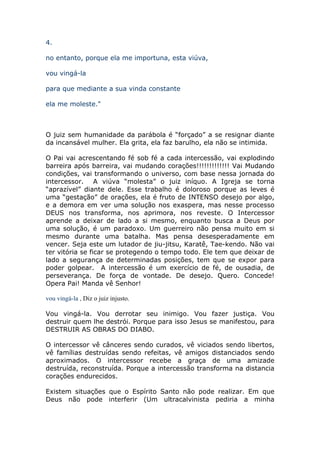 4.

no entanto, porque ela me importuna, esta viúva,

vou vingá-la

para que mediante a sua vinda constante

ela me moleste."



O juiz sem humanidade da parábola é “forçado” a se resignar diante
da incansável mulher. Ela grita, ela faz barulho, ela não se intimida.

O Pai vai acrescentando fé sob fé a cada intercessão, vai explodindo
barreira após barreira, vai mudando corações!!!!!!!!!!!!! Vai Mudando
condições, vai transformando o universo, com base nessa jornada do
intercessor. A viúva “molesta” o juiz iníquo. A Igreja se torna
“aprazível” diante dele. Esse trabalho é doloroso porque as leves é
uma “gestação” de orações, ela é fruto de INTENSO desejo por algo,
e a demora em ver uma solução nos exaspera, mas nesse processo
DEUS nos transforma, nos aprimora, nos reveste. O Intercessor
aprende a deixar de lado a si mesmo, enquanto busca a Deus por
uma solução, é um paradoxo. Um guerreiro não pensa muito em si
mesmo durante uma batalha. Mas pensa desesperadamente em
vencer. Seja este um lutador de jiu-jitsu, Karatê, Tae-kendo. Não vai
ter vitória se ficar se protegendo o tempo todo. Ele tem que deixar de
lado a segurança de determinadas posições, tem que se expor para
poder golpear. A intercessão é um exercício de fé, de ousadia, de
perseverança. De força de vontade. De desejo. Quero. Concede!
Opera Pai! Manda vê Senhor!

vou vingá-la , Diz o juiz injusto.

Vou vingá-la. Vou derrotar seu inimigo. Vou fazer justiça. Vou
destruir quem lhe destrói. Porque para isso Jesus se manifestou, para
DESTRUIR AS OBRAS DO DIABO.

O intercessor vê cânceres sendo curados, vê viciados sendo libertos,
vê famílias destruídas sendo refeitas, vê amigos distanciados sendo
aproximados. O intercessor recebe a graça de uma amizade
destruída, reconstruída. Porque a intercessão transforma na distancia
corações endurecidos.

Existem situações que o Espírito Santo não pode realizar. Em que
Deus não pode interferir (Um ultracalvinista pediria a minha
 