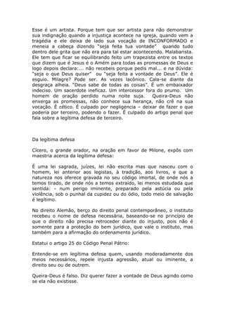 Esse é um artista. Porque tem que ser artista para não demonstrar
sua indignação quando a injustiça acontece na igreja, quando vem a
tragédia e ele deixa de lado sua vocação de INCONFORMADO e
meneia a cabeça dizendo “seja feita tua vontade” quando tudo
dentro dele grita que não era para tal estar acontecendo. Malabarista.
Ele tem que ficar se equilibrando feito um trapezista entre os textos
que dizem que é Jesus é o Amém para todas as promessas de Deus e
logo depois declara:... não recebeis porque pedis mal... e na dúvida:
“seja o que Deus quiser” ou “seja feita a vontade de Deus”. Ele é
esguio. Milagre? Pode ser. As vezes lacônico. Cala-se diante da
desgraça alheia. “Deus sabe de todas as coisas”. É um embaixador
indeciso. Um sacerdote ineficaz. Um intercessor fora do prumo. Um
homem de oração perdido numa noite suja.             Queira-Deus não
enxerga as promessas, não conhece sua herança, não crê na sua
vocação. È cético. É culpado por negligencia – deixar de fazer o que
poderia por terceiro, podendo o fazer. É culpado do artigo penal que
fala sobre a legítima defesa de terceiro.



Da legítima defesa

Cícero, o grande orador, na oração em favor de Milone, expôs com
maestria acerca da legítima defesa:

É uma lei sagrada, juízes, lei não escrita mas que nasceu com o
homem, lei anterior aos legistas, à tradição, aos livros, e que a
natureza nos oferece gravada no seu código imortal, de onde nós a
temos tirado, de onde nós a temos extraído, lei menos estudada que
sentida: - num perigo iminente, preparado pela astúcia ou pela
violência, sob o punhal da cupidez ou do ódio, todo meio de salvação
é legítimo.

No direito Alemão, berço do direito penal contemporâneo, o instituto
recebeu o nome de defesa necessária, baseando-se no princípio de
que o direito não precisa retroceder diante do injusto, pois não é
somente para a proteção do bem jurídico, que vale o instituto, mas
também para a afirmação do ordenamento jurídico.

Estatui o artigo 25 do Código Penal Pátrio:

Entende-se em legítima defesa quem, usando moderadamente dos
meios necessários, repele injusta agressão, atual ou iminente, a
direito seu ou de outrem.

Queira-Deus é falso. Diz querer fazer a vontade de Deus agindo como
se ela não existisse.
 