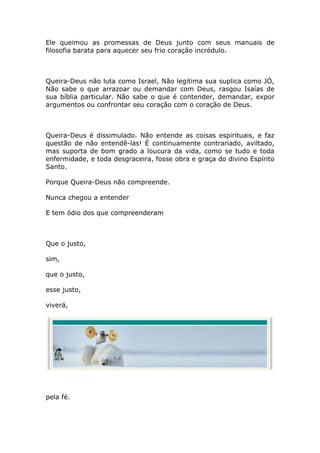Ele queimou as promessas de Deus junto com seus manuais de
filosofia barata para aquecer seu frio coração incrédulo.



Queira-Deus não luta como Israel, Não legitima sua suplica como JÓ,
Não sabe o que arrazoar ou demandar com Deus, rasgou Isaías de
sua bíblia particular. Não sabe o que é contender, demandar, expor
argumentos ou confrontar seu coração com o coração de Deus.



Queira-Deus é dissimulado. Não entende as coisas espirituais, e faz
questão de não entendê-las! É continuamente contrariado, aviltado,
mas suporta de bom grado a loucura da vida, como se tudo e toda
enfermidade, e toda desgraceira, fosse obra e graça do divino Espírito
Santo.

Porque Queira-Deus não compreende.

Nunca chegou a entender

E tem ódio dos que compreenderam



Que o justo,

sim,

que o justo,

esse justo,

viverá,




pela fé.
 