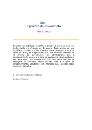 Joel,
               o profeta do avivamento
                        Joel 2: 28-32




O nome Joel significa “o Senhor é Deus”. É provável que Joel
tenha vivido e profetizado em Jerusalém. Teria, assim, em sua
mocidade, conhecido Elias e Eliseu. Data provável: 830 anos
antes de Cristo, ao tempo do rei Joás. Joel tem sido chamado de
“o profeta do avivamento”. Ele compreendeu que o
arrependimento sincero é a base da verdadeira espiritualidade e
era para que      isto acontecesse com seu povo que ele se
esforçava. O conteúdo básico de seu livro é o apelo ao
arrependimento. Estudando com interesse suas grandes lições
seremos edificados.



I - A ÉPOCA EM QUE JOEL PREGOU

Contexto Histórico
 